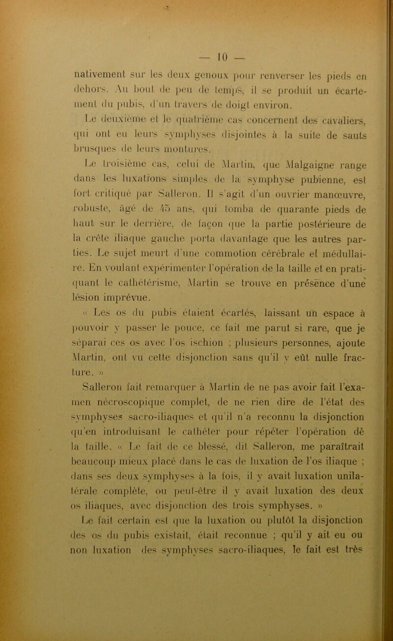 nativement sur les deux genoux pour renverser les pieds en dehors. Au bout de peu de temps, il se produit un écarte- ment du pubis, d’un travers de doigt environ. Le deuxième et le quatrième cas concernent des cavaliers, qui ont eu leurs symphyses disjointes à la suite de sauts brusques de leurs montures. Le troisième cas, celui de Martin, que Malgaigne range dians lest luxations simples de la symphyse pubienne, est fort critiqué par Salleron. Il s’agit d’un ouvrier manœuvre, robuste, âgé de 45 ans, qui tomba de quarante pieds de haut sur le derrière, de façon que la partie postérieure de la crête iliaque gauche porta davantage que les autres par- ties. Le sujet meurt d’une commotion cérébrale et médullai- re. En voulant expérimenter l’opération de la laille et en prati- quant le cathétérisme, Martin se trouve en présence d’une lésion imprévue. « Les os du pubis étaient écartés, laissant un espace à pouvoir y passer le pouce, ce fait me parut si rare, que je séparai ces os avec Los ischion ; plusieurs personnes, ajoute Martin, ont vu cette disjonction sans qu’il y eût nulle frac- ture. » Salleron fait remarquer à Martin de ne pas avoir fait l’exa- men nécroscopique complet, de ne rien dire de l’état des symphyses sacro-iliaques et qu’il n'a reconnu la disjonction qu’en introduisant le cathéter pour répéter l’opération dé la taille. « Le fait de ce blessé, dit Salleron, me paraîtrait beaucoup mieux placé dans le cas de luxation de Los iliaque ; dans ses deux symphyses à la fois, il y avait luxation unila- térale complète, ou peut-être il y avait luxation des deux os iliaques, avec disjonction des trois symphyses. » Le fait certain est que la luxation ou plutôt la disjonction des os du pubis existait, était reconnue ; qu’il y ait eu ou non luxation des symphvses sacro-iliaques, le fait est très