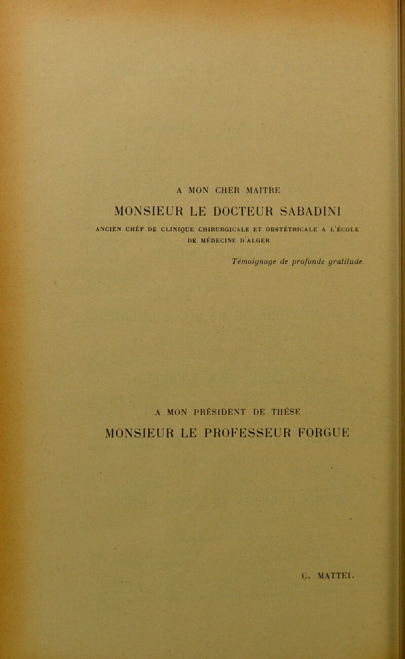 A MON CHER MAITRE MONSIEUR LE DOCTEUR SABADINl anci^:n ghèf de clinique chirurgicale et obstétricale a l’école DE MÉDECINE d’aLGER Témoignage de profonde gratilude. A MON PRÉSIDENT DE THÈSE MONSIEUR LE PROFESSEUR EORGUE