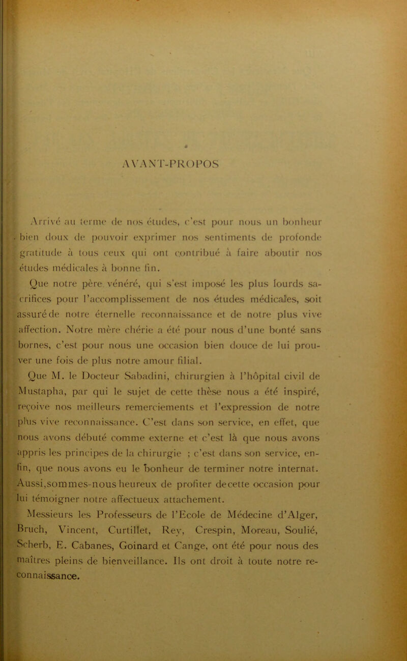 # AX’AXT-PROPOS Arrivé au {oriiK' du nos éludes, c’est p(^ur nous un bonlieur . bien tloux de pouvoir exprimer nos sentiments de profonde gratitude à tous ceux (pu ont contribué à faire aboutir nus éludes médicales à bonne fin. yue notre père, vénéré, (pii s’est impo.sé les plus lourds sa- crilîces pour l’accomplissement de nos études médicaJ'es, soit assuré de notre éternelle reconnaissance et de notre plus viv'e affection. Notre mère chérie a été pour nous d’une bonté sans bornes, c’est pour nous une (jccasion bien douce de lui prou- ver une fois de plus notre amour filial. Oue M. le DcxPeur Sabadini, chirurgien à l’iK^pital civil de Mustapha, par qui le sujet de cette thèse nous a été inspiré, re(;oive nos meilleurs remerciements et l’expression de notre jihis vive rec'onnai.ssance. C’est dans .son .service, en effet, que nous avons débuté comme externe et c’est là que nous avons appris les principes de la chirurgie ; c’est dans .son service, en- fin, que nous avons eu le bonheur de terminer notre internat. Aussi,sommes-nous heureux de profiter decette wcasion pour lui témoigner notre affectueux attachement. Messieurs les Professeurs de l’Ecole de Médecine d’Alger, Bruch, Vincent, Curtillet, Rey, Crespin, Moreau, Soulié, Scherb, E. Cabanes, Goinard et Cange, ont été pour nous des niaîtres pleins de bienveillance. Ils ont droit à toute notre re- connaissanœ.