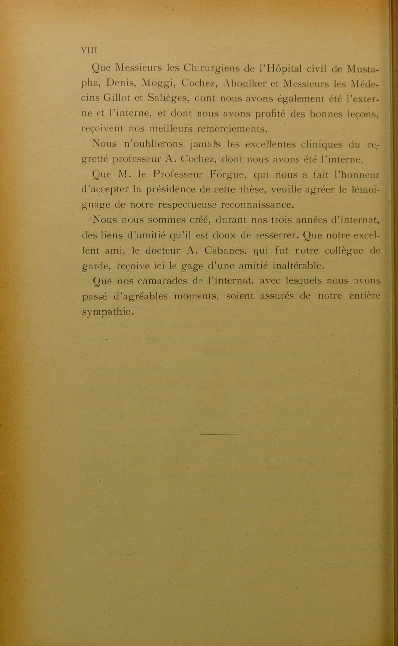 Que Messieurs les Chirurgiens de l’Hôpital civil de Musta- pha, Denis, Moggi, Cochez, Aboulker et Messieurs les Méde- cins Gillot et Salièges, dont nous avons également été l’exter- ne et l’interne, et dont nous avons profité des bonnes leçons, reçoivent nos meilleurs remerciements. Nous n’oublierons jamafs les excelllentes cliniques du re- gretté professeur A. Cochez, dont nous avons été l’interne. Que M. le Professeur Forgue, Cjui nous a fait l’honneur d’accepter la présidence de cette thèse, veuille agréer le léiiioi- gnage de notre respectueuse reconnaissance. 'Nous nous sommes créé, durant nos trois années d’internat, des liens d’amitié c|u’il est doux de resserrer. Que notre excel- lent ami, le docteur A. Cabanes, qui fut notre collègue de garde, reçoive ici le gage d’une amitié inaltérable. Que nos camarades de l’internat, avec lesquels nous avons passé d’agréables moments, soient assurés de notre entière sympathie.