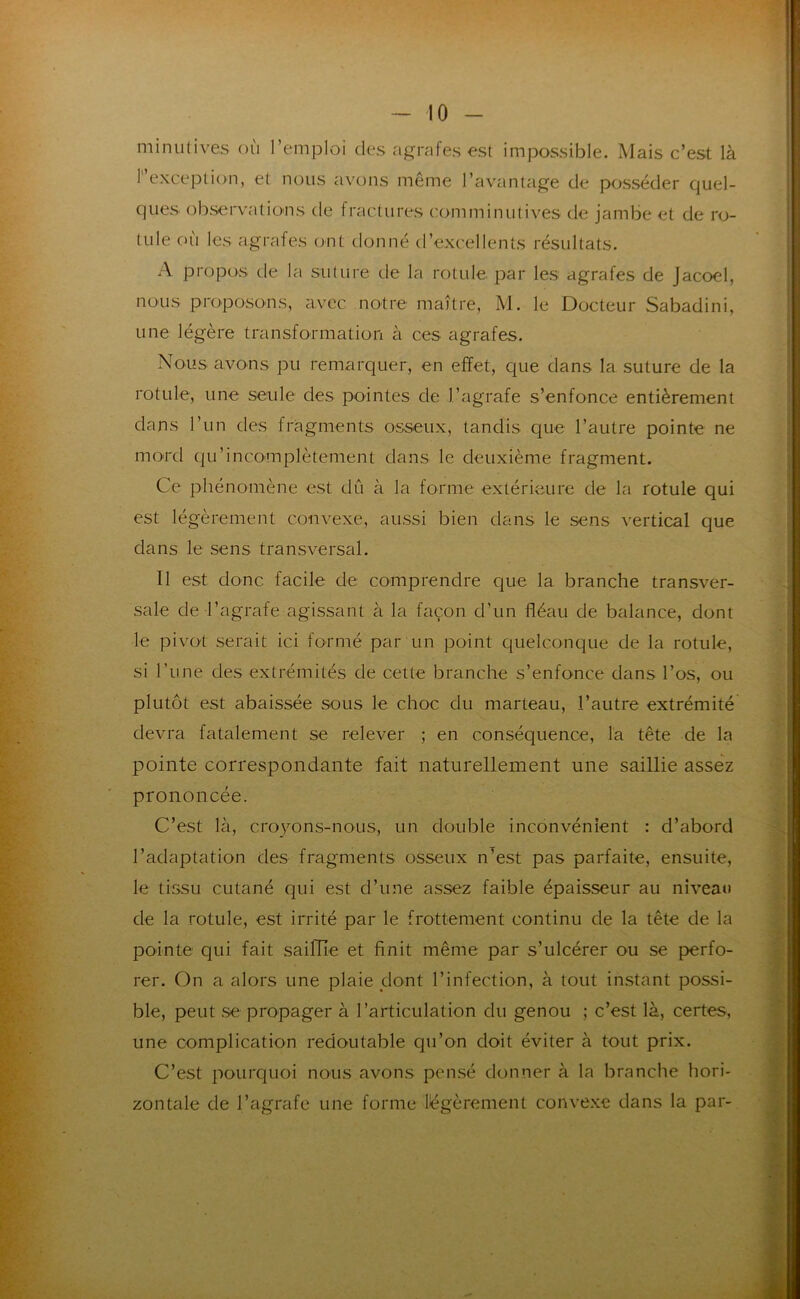 minutives où l’emploi des agrafes est impossible. Mais c’est là r’exceplion, et nous avons même l’avantage de posséder quel- ques observatiü'ns de fractures comminutives de jambe et de ro- tule cn'i les agrafes ont donné d’excellents résultats. A propos de la suture de la rotule par les agrafes de Jacoel, nous proposons, avec notre maître, M. le Docteur Sabadini, une légère transformation à ces agrafes. Nous avons pu remarquer, en effet, que dans la suture de la rotule, une seule des pointes de l’agrafe s’enfonce entièrement dans l’un des fragments osseux, tandis que l’autre pointe ne mord qu’incomplètement dans le deuxième fragment. Ce phénomène est dû à la forme extérieure de la rotule qui est légèrement convexe, aussi bien dans le sens vertical que dans le sens transversal. 11 est donc facile de comprendre que la branche transver- sale de l’agrafe agissant à la façon d’un fléau de balance, dont le pivot serait ici formé par un point quelconque de la rotule, si l’iine des extrémités de cette branche s’enfonce dans l’os, ou plutôt est abaissée sous le choc du marteau, l’autre extrémité devra fatalement se relever j en conséquence, la tête de la pointe correspondante fait naturellement une saillie assez prononcée. C’est là, croyons-nous, un double inconvénient : d’abord l’adaptation des fragments osseux n’est pas parfaite, ensuite, le tissu cutané qui est d’une assez faible épaisseur au niveau de la rotule, est irrité par le frottement continu de la tête de la pointe qui fait saillie et finit même par s’ulcérer ou se perfo- rer. On a alors une plaie dont l’infection, à tout instant possi- ble, peut .se propager à l’articulation du genou ; c’est là, certes, une complication redoutable qu’on doit éviter à tout prix. C’est pourquoi nous avons pen.sé donner à la branche hori- zontale de l’agrafe une forme légèrement conve.xe dans la par-
