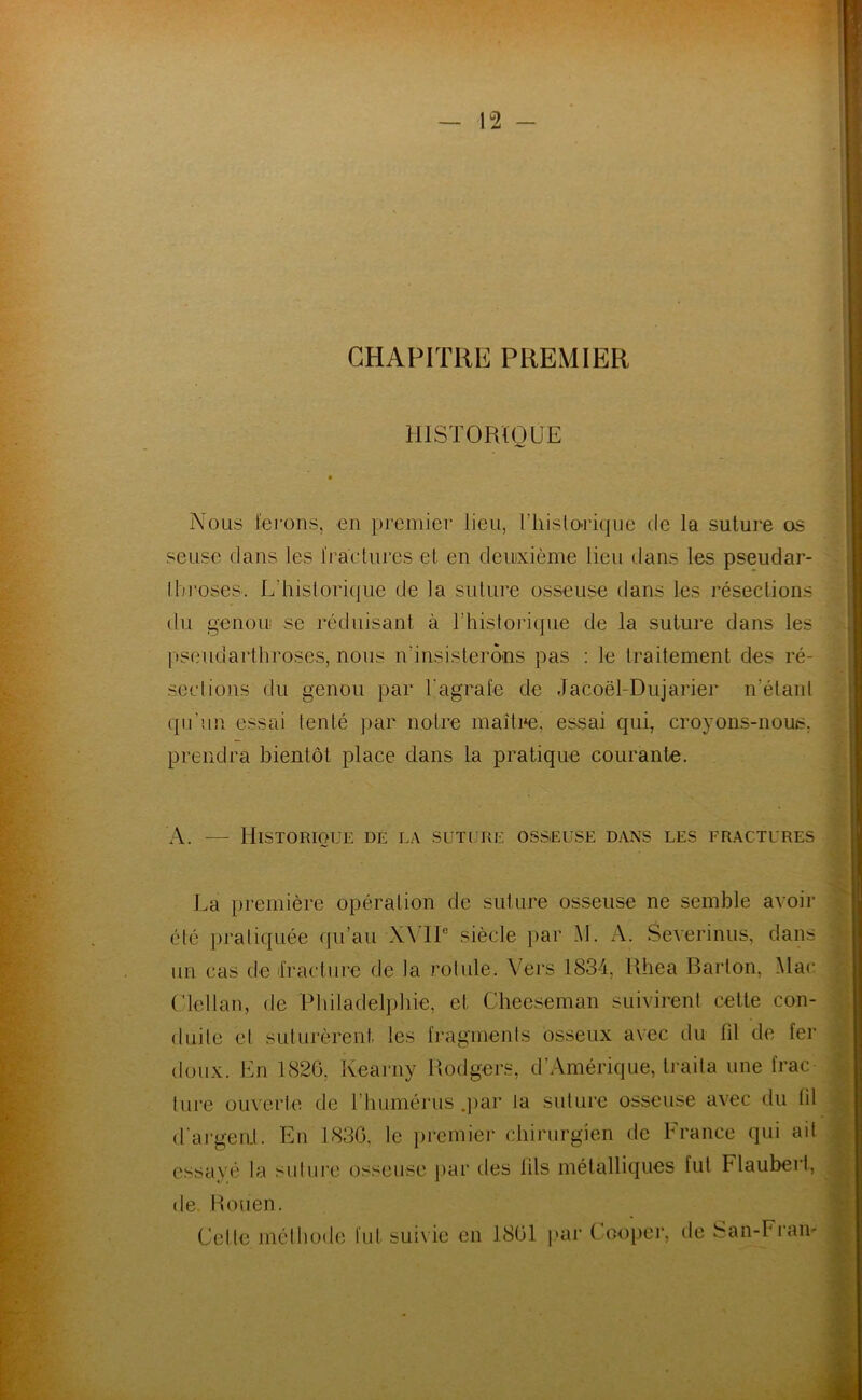 CHAPITRE PREMIER ] HISTORIQUE Nous ferons, en premier lieu, l’hislO'iique de la suture os seuse dans les fractures et en deinxième lieu dans les pseudar- Ibroses. L’hislorique de la suture osseuse dans les résections du genoLi! se réduisant à rhislorique de la suture dans les pseudarthroses, nous n’insisterô'ns pas ; le traitement des ré- sections du genou par Tagrafe de Jacoël-Dujarier n’étanl qu’un essai tenté par noire maître, essai qui, croyons-nous, prendra bientôt place dans la pratique courante. A. — Historique de la suture osseuse dans les fractures La première opération de suture osseuse ne semble avoir élé pratiquée qu’au X\TP siècle par H. A. Severinus, dans un cas de iVacturc de la rolule. Vers 1834, Rhea Bai'ton, Mac Ulellan, de Pbiladelpbie, et Cheeseman suivirent cette con- duite et suturèrent les fragments osseux avec du fil de fer doux. En 1826, Iveai'iiy lîodgers, d’Amérique, ti’aita une frac ture ouverte de l’humérus .jiar la suture osseuse avec du (il d'ai’geiit. En 1830, le premier chirurgien de France qui ait essayé la suture osseuse par des lils métalliques fut Flaubert, de. Rouen. Cette méthode fut suivie en 1861 par Coojiei’, de ban-Fi’an- ywV-