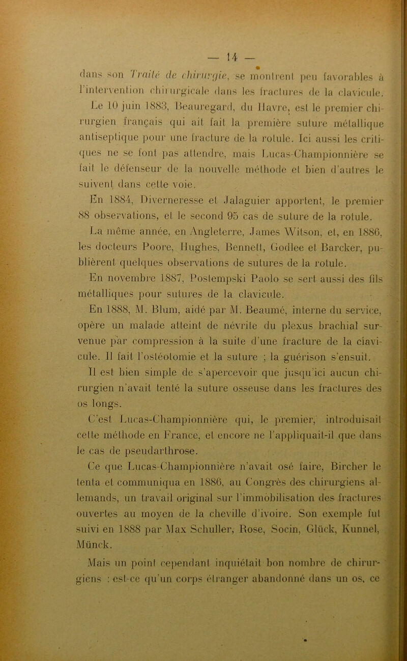 dans son I vailé de chii‘uy(ji<', se innnlrenl peu favoi'aljle.s à 1 inlervenlion chii nrgieaJ(‘ dans les Iracinres de la elavieiile. Le 10 juin 1883, Heani’egard, du llavj'e, esl le premier clii- i“iirgien français qui ail fait la première sului-e mélalliqiie aniiseplique pour une iraclure de la rolule. Ici aussi les criti- ques ne se loni })as allendre, mais Lucas-Chamjnonnière se lait le défenseur de la nouvelle méthode et bien d’autres le suivent dans cette voie. En 1884, Diverneresse et dalaguier apportent, le premier 88 observations, et le second 95 cas de suture de la rotule. La même année, en Angleterre, James Wilson, et, en 1886, les docteurs Poore, Hughes, Bennett, Godlee et Barcker, pu- blièrent quelques observations de sutures de la rotule. En novembre 1887, Postempski Paolo se sert aussi des fils métalliques pour sutures de la clavicule. En 1888, M. Blum, aidé par M. Beaumé, interne du service, opère un malade atteint de névrite du plexus brachial sur- venue par compression à la suite d’une fracture de la clavi- cule. Il fait l’ostéolomie et la suture ; la guérison s’ensuit. Il est bien simple de s’apercevoir que jusqu’ici aucun chi- l'urgien n’avait tenté la suture osseuse dans les fractures des os longs. C’est Liicas-Cbampionnière qui, le premier, introduisait cette méthode en France, et encore ne ra])pliquait-il que dans le cas de pseudarthrose. Ce quie Lucas-Championnière n’avait osé faire, Bircher le tenta et communiqua en 1886, au Congrès des chirurgiens al- lemands, un travail original sur l’immobilisation des fractures ouvertes au moyen de la cheville d’ivoire. Son exemple fut suivi en 1888 par Max Schuller, Rose, Socin, Glück, Kunnel, 8 \ • V A'. ’< ,y Münck. Mais un point cependant inquiétait bon nombre de chirur- ' giens : est-ce (|u’un corps étranger abandonné dans un os, ce