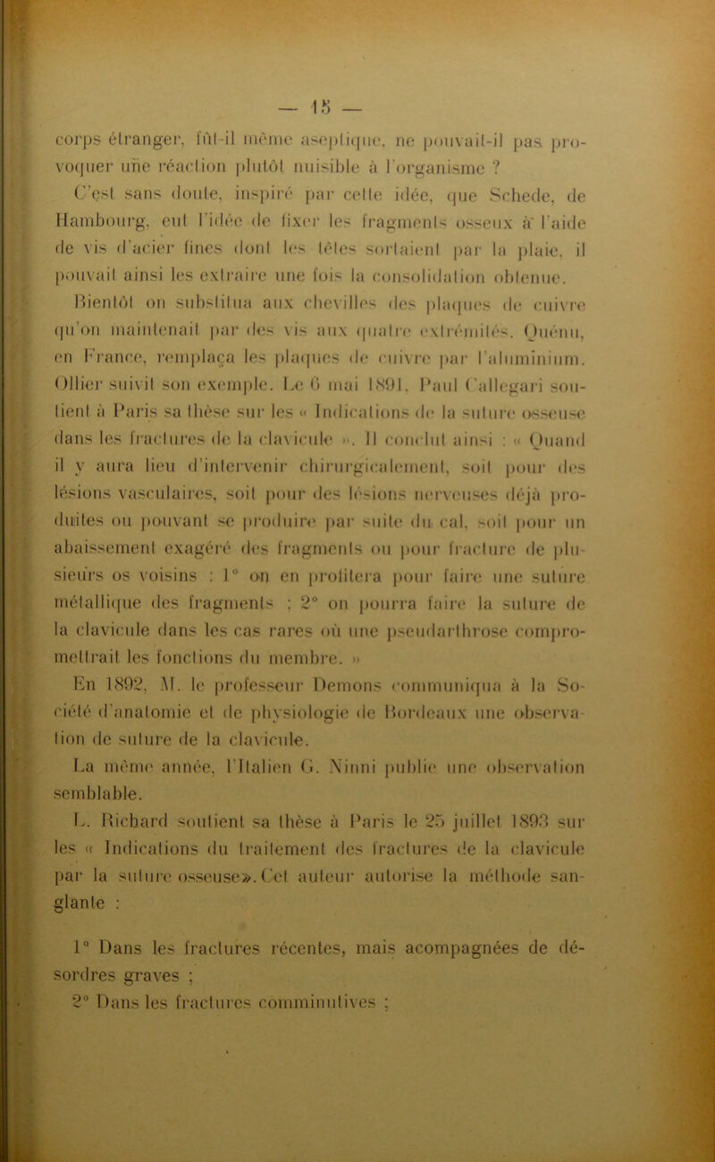 corps élranger, iïil-il inciiic aseplicfiic. ne |)o)ivail-il pas pi-o- voquer une réaction |)]iitô( nuisiljle à l’organisme ? C’est sans (toute, inspiré j)ai' cette idée, (|ue Scliede, de Hambourg, eut l’ictée de fixer les fragments (jsseux a l’aide de vis d’acier fines doul les tètes sortaient par la plaie, il pou\ait ainsi les exti'aire une fois la consolidation obtenue. Bienl(>l on substitua aux chevilles des |)la<pies de cui\r(; (pi’oii maiiileiiait |)ai‘ des vis aux (jiiali'e extrémit('‘s. Ouénii, en l^b-ance, i‘<‘inplaça les |da([ues d(‘ ciiivi'e pai- l’aluminium. Ollier suivit son ex('mple. Le G mai IN!)!. Haiil (’allegari sou- tient à Paris sa thèse sur les Indications de la suture osseus<', dans les fi'actui'cs de la cbu icule *>. Il coiudut ainsi ; « (Juund il y aui‘a lien d’intervenir chirurgicalement, soit pour di‘s lésions vasculaires, soit j)our des lésions nei’veuses déjà pro- duites ou jHHivant se pi’odiiin' j>ar suite du, cal, soit pour un abaissement exagéré des fragrneids ou pom* fi-acturc de plu- sieurs os voisins : 1° on en j)roiitera pour faim une suture inétalli(pie des fragments ; 2° on pourra faire la suture de la clavicule dans les cas rares où une p.seudaîdhi’ose cornpro- melti'ait les fonctions du membre. » En 1(S92, H. le profes.‘^ur Démons communicpia à la So- ciété d’anatomie et de physiologie de Bordeaux iitm o>bscrva- tion (te suture de la clavicule. La mena' année, l’Italien G. .\inni jnjhlie une observation semblable. L. IBchard soutient sa thèse à Paris le 25 juillet 1893 sur les (( Indications du traitement des fractures de la clavicule par la suture osseuse», (.'et auteur auloi'ise la méthode san- glante ; 1° Dans les fractures récentes, mais acompagnées de dé- sordres graves ; 2° Dans les fractures comminntives ;