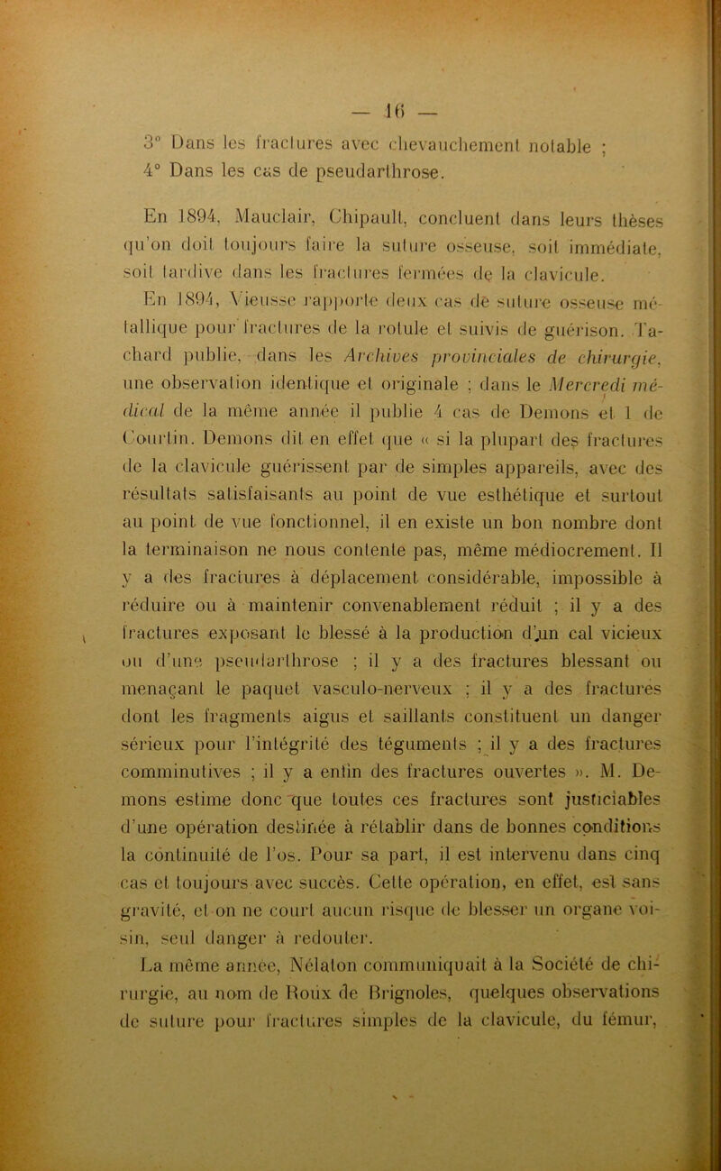 3“ Dans les IVaclures avec dievauchemcnl notable ; 4° Dans les cas de pseudarthrose. En 1894, Mauclair, Chipaull, concluent dans leurs thèses qu’on doit toujours faire la suture osseuse, soit immédiate, soit tardive dans les fi‘acllires fermées de la clavicule. En 1894, Vieusse j‘ap|)Oj‘te deux cas dé suture osseuse mé- tallique pour fractures de la rotule et suivis de guérison, d'a- cliard publie, dans les Archives provinciales de chirurgie, une observation identique et originale ; dans le Mercredi mé- dical de la même année il publie 4 cas de Démons et 1 de Courtin. Démons dit en effet que » si la plupart de^ fractures de la clavicule guérissent par de simples appareils, avec des résultats satisfaisants au point de vue esthétique et surtout au point de vue fonctionnel, il en existe un bon nombre dont la terminaison ne nous contente pas, même médiocrement. Il y a des fractures à déplacement considérable, impossible à réduire ou à maintenir convenablement réduit ; il y a des fractures exposant le blessé à la productio>n d’,un cal vicieux ou d’une pseudaiMlirose ; il y a des fractures blessant ou menaçant le paquet vasculo-nerveux ; il y a des fractures dont les fragments aigus et saillants constituent un danger sérieux pour l’intégrité des téguments ; il y a des fractures comminutives ; il y a entin des fractures ouvertes ». M. Dé- mons estime donc'que toutes ces fractures sont justiciables d’une opération destinée à rétablir dans de bonnes conditions la continuité de l’os. Pour sa part, il est intervenu dans cinq cas et toujours avec succès. Cette opération, en effet, esl sans gi’avité, et on ne court aucun risque de blesser un organe voi- sin, seul danger à redouter. La même année, Nélaton communiquait à la Société de chi- rurgie, au nom de Roiix de Rrignoles, quelques observations de suture pour fractures simples de la clavicule, du fémur,