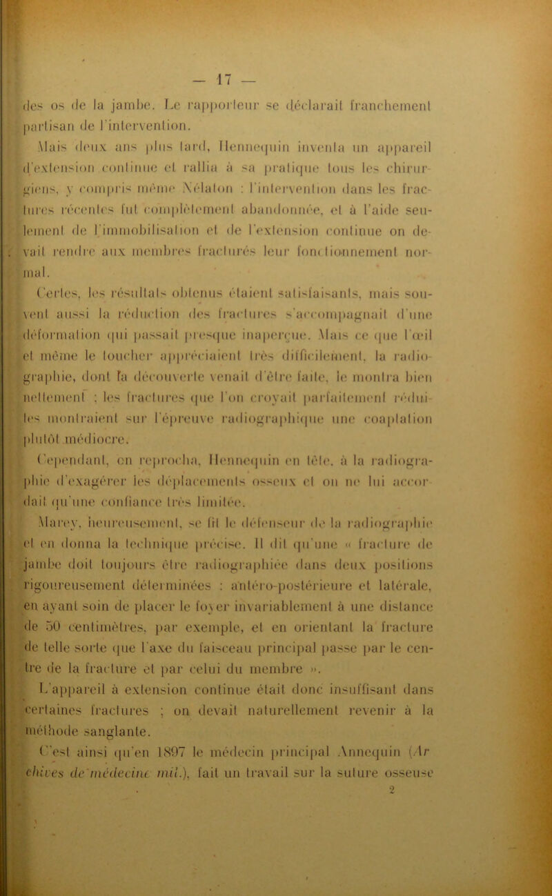 (les os (le la jambe. Le l•a|)j)o^lellr se (léelarail IVanehemenl pailisaii (le l’inlervenlion. Mais (leux ans plus lai'd, lleiiue(juiu iuveiila un appareil (l’exleusioii eouliiiiie el. rallia à sa pratique tous les chirur- giens, y ('()iu|)ris uauiie i\('*lalou : riulerveiilioii dans les l'rac- liires léeetdc's lid compb'demeid abaud()uu(''e, el à l’aide seu- lemenl de rimmobilisalion el de IVxlension eoidinue on de- vait rendre aux memljri'S Iraeliirés leur ïoru Iionnement nor- mal. (erles, les résiiltals obleniis ('dai(Md .salisfaisanls, mais sou- \eul aussi la l■('Mb^elion des Iraeliires s’aeeoiu|)a^iiait d’une (b'formalion (pii pa.ssail pues(pie inapeirin*. Mais ce (jiie l'adl el m(3me le toueber ap|)r('ciaienl ti-«>s dilTiciiemerd, la radio- graphie, donl Ta dr'couvm'le \ enait d’èlre laite, b; monira bien lu'llemenl : les traeliires (pie l’on croyait parl'aileimml r('•(b^i- U's monlraienl sur réju’eiive ra(li()grapli!(|iu* une coaplalion pliil(')l inédioci’e. (’ependanl, on rejirocba, llenneijuin en b'de. à la radiogra- * * » phie d’exagéri'r les d(''placemeiils osseux el ou m* lui acenr dai! (pi'une eonliaiice livs liiuibM'. .Mar(*v, iuMiriMiseuK'ul, se lil le d(''leuseiir de la radiograplii(' el (Ml donna la le(’bni(pie pr('‘cis<‘. 11 dil (pi’une « fracture de jambe doit toujours edre radiograjibiêe dans deux jiosilions rigoureusement déterminées : antéro-postérieure el latérale, en ayant soin de placer le fo\er invariablement à une distance de 50 centimètres, }iar exemple, el en orientant la fracture de telle sorte (pie l'axe du faisceau [irincipal passe par le cen- tre de la fracture el par celui du membre j>. L’appareil à extension continue était donc insuffisant dans certaines fractures ; on devait naturellement revenir à la méthode sanglante. f^’esl ainsi (pi’en 1897 te médecin princi|»al Annequin (.Ir chives de'médecine mii.), fait un travail sur la suture osseuse 2 X