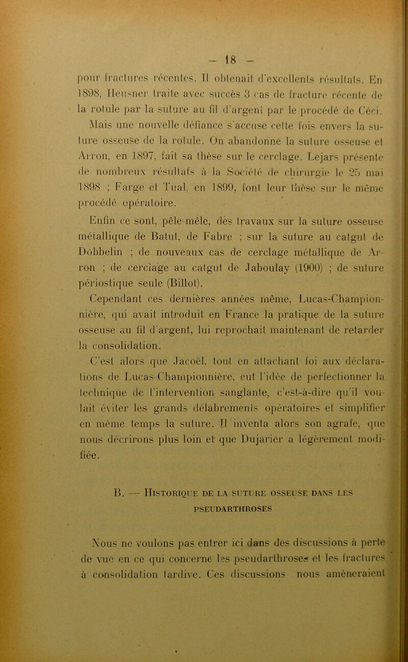 pour fracliircs récenles. Tl oblonail (roxccllcnls résiillals. En 189(S, lleusner traite avec succès 3 cas de fracture i-écente de la roTule par la suture au fil d’ai'geiü pai- le procédé de Céci. Mais une nouvelle défiance s accuse celte fois envers la su- ture osseuse de la rotule. On abandonne la suture osseu.se et Arron, en 1897, fait sa thèse snr le cerclage. T.ejars présente de nombreux l'ésullafs à la Soeiélé de chiriu’gie le 2o mai 1808 ; Farge el dual, en 1899, font leur Ihèse sur le même procédé opératoire. Enfin ce sont, pêle-mêle, des travaux sur la suture osseuse métallicjue de Batut, de Fabre ; sur la suture au catgut de Dobbelin ; de nouveaux cas de cerclage métallique de Ar- ron ; de cerclage au. catgut de .laboulay (1900) ; de suture périostique seule (Billot). Cependant ces dernières années même, Luca.s-Champion- nière, qui avait introduit en France la pratique de la suture osseuse au fil d’argent, lui reprochait maintenant de retarder la consolidation. C’est alors que Jacoël, tord en attachant foi aux déclara- tions de I^ucas-Championnière, eut l’idée de perfectionner la lecbnique de l’intervention sanglante, c’est-à-dire qu.’il vou- lait éviter les grands délabrements opératoires el simplifier en môme temps la suture. ÎFinventa alors son agrafe, que nous décrirons plus loin et que Diijarier a légèrement modi- fiée. B. — Historique de la suture osseuse d.\ns les PSEUDARTHROSES Nous ne voulons pas entrer ici dans des discussions à perte de vue en ce qui concerne les pseudartbroses et les fractures à consolidation tardive. Ces di.scussions nous amèneraient
