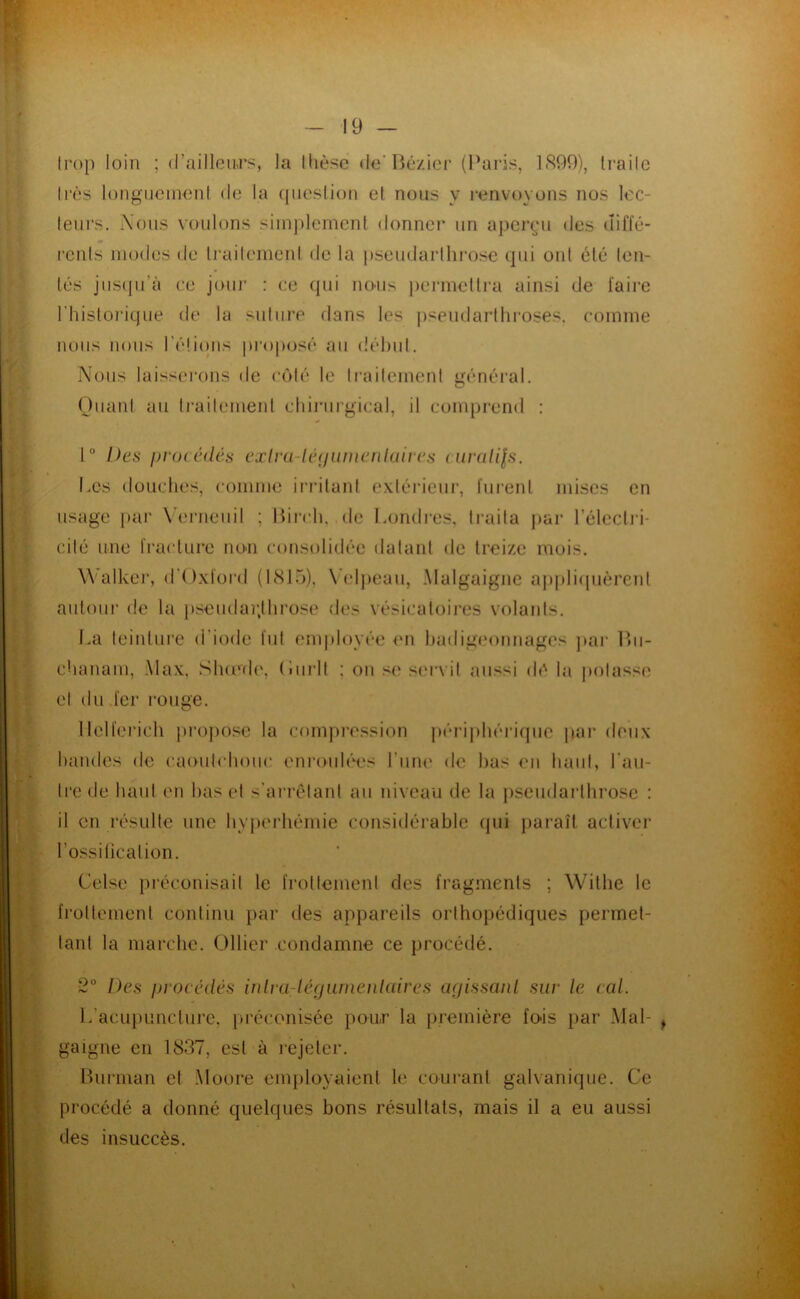 trop loin ; (l’ailleiu’s, la Ihèse de’ljczicr (l^aris, 1.S99), Irailc Irès longiicmonl do la (lueslion el nous y renvoyons nos loc- lenrs. Xons vonlons simplement donner un aperçu des uilïé- rcnls modes de Irailemenl de la psendarlhi’osc qui ont été ten- tés jiis(piïi ce joui* : ce (jui noais jiermetli'a ainsi de faire l’histoi’ique de la sut lire dans les jisendarthroses, comme nous nous l’élioiis prop<jsé au délnd. Nous laisserons de côlé le Irailemenl nénéral. O Oiianl au Irailemenl eliii’urgical, il comprend : 1° Des i)V()( éilés cjclr(i-U'(j(imenlaircs n/i‘a//|.s, Los douches, comme irrilant e\lérieur, furent mises en usage par X'erneiiil ; lfii*ch, de Londi*es, li*aita jiar l’élecli-i- cifé une fi*aclure no-n consolidée datant de treize mois. Walkei', d'Oxford (1815), X'elpeau, Malgaigne ap|di<pièrenl autour de la pseudar.lhrose des vésicatoires volants. La teinture d’iode fui em|doyée <m hadigminnages ])ar Ihi- chanam, Max. Slumh', (lurll ; on .<(' s('i*vil aussi de la jiolassi' el du fer i*ouge. llelferich projiosc la compi-ession périjihéricpie par deux bandes de caoulchoiic eni’ouh'i's l’iine de bas en liant, Laii- Irede baul en bas el s’arrôlani au niveau de la jiseudarlbrose : il en résulte une byperbémie considérable (jui paraît activer l’ossiticalion. Celse pi'éconisail le froltemeni des fragments ; Willie le frollemenl continu par des appareils orthopédiques permet- tant la marclie. Ollier condamne ce procédé. Des procédés inlra-lérjiunenlaires acfissanl sur le cal. l.’acupLincture. [iréconisée pour la [iremière foâs par Mal- gaigne en 1837, est à rejeter. Bnrman el .Moore enqiloyaient le courant galvanique. Ce procédé a donné quelques bons résultats, mais il a eu aussi des insuccès.