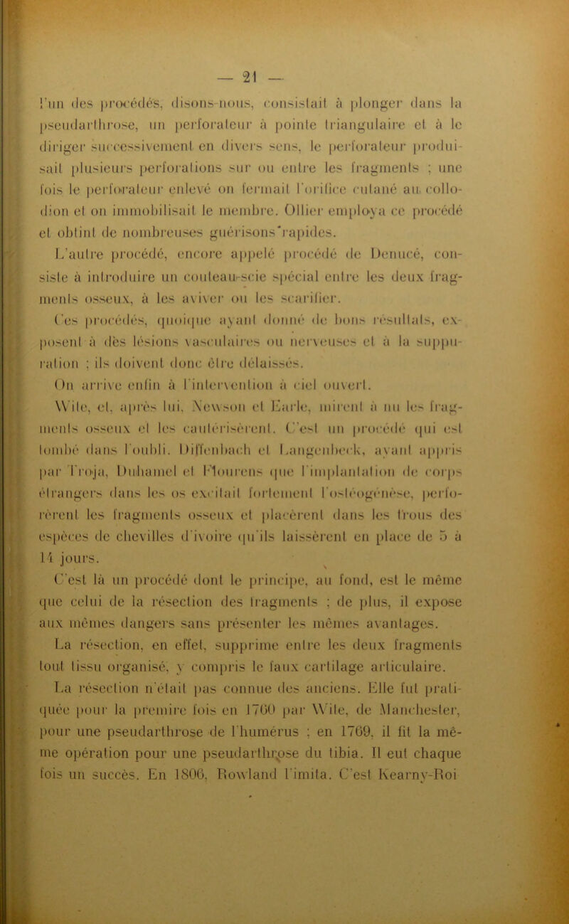 l’iiii (les |H’(Mé(lé's, (lisons-nous, consislait à jilongei’ dans la psendarllii'ose, un pej’l'oraleiir à pointe Iriangnlaire et à le (lii’iger siiccessi\enient en divers sens, te pert'orateni' produi- sait plusieurs perforations sur (ju entre les fragments ; une fois le perfo'i'aleiiJ' enlevé on fermait roi-itice cutané au collo- dîon et on immohilisait le membre, Olliei* employa ce pi‘oc(klé et obtint de nombi’euses guérisons'rapides. J,'autre lu’océdé, encore apj)elé ju’océdé de l)enucé, con- siste à introduire un couteau-scie si)écial entre les deux frag- menls osseux, à les aviver (vu les scaritiei’. Ces procédés, (pioiipuî ayaid d(»nné de bons résullals, ex- posent à dès lésions vasculair(!s ou nerveuses et à la siippu- ralion ; ils doivent donc être délaissés. On arri\e enlin à rinler\ention à ciel ouvert. Wite, et, après lui, iXewson et Jkirle, mirent à nu le> frag- ments oss(Uix et les caiitérisèreid. (’’e>l un jirocédé (pu est lond)é dans IOubli. Dirienbacli cl Langenbeck, ayant appris pai’ I lO'ja, Diiiliamel et l'iourens (|iie rimplantation de coi’i» élrangei’s dans les os excitait forlemenl ro>léog)'‘iièse, perfo- rèreid les fragmeids osseux et placèi'eid dans les t'i'ons des es[)èces de clievilles d'ivoire (pi’ils laissèrent en [dace de 5 à li jours. C’est là un j)rocédé dont le principe, au fond, est le même (pie celui de la résection des Iragments ; de jdus, il expose aux mêmes dangers sans pré.seider les mêmes avantages. La résection, en effet, suppi’ime entre les deux fragments tout tissu organisé, y coni})ris le faux cartilage ai’liculaire. I.a résection n'était jias connue des anciens. Elle fut piudi- (juée pour la [iremli’c fois en 1700 jiar Wite, de Manchester, pour une pseudarttirose de l’humérus ; en 1709, il fit la mê- me opération pour une pseudartlirpse du tibia. Il eut chaque fois un succès. En 1800, Rowland Limita. C’est Kearnv-Roi