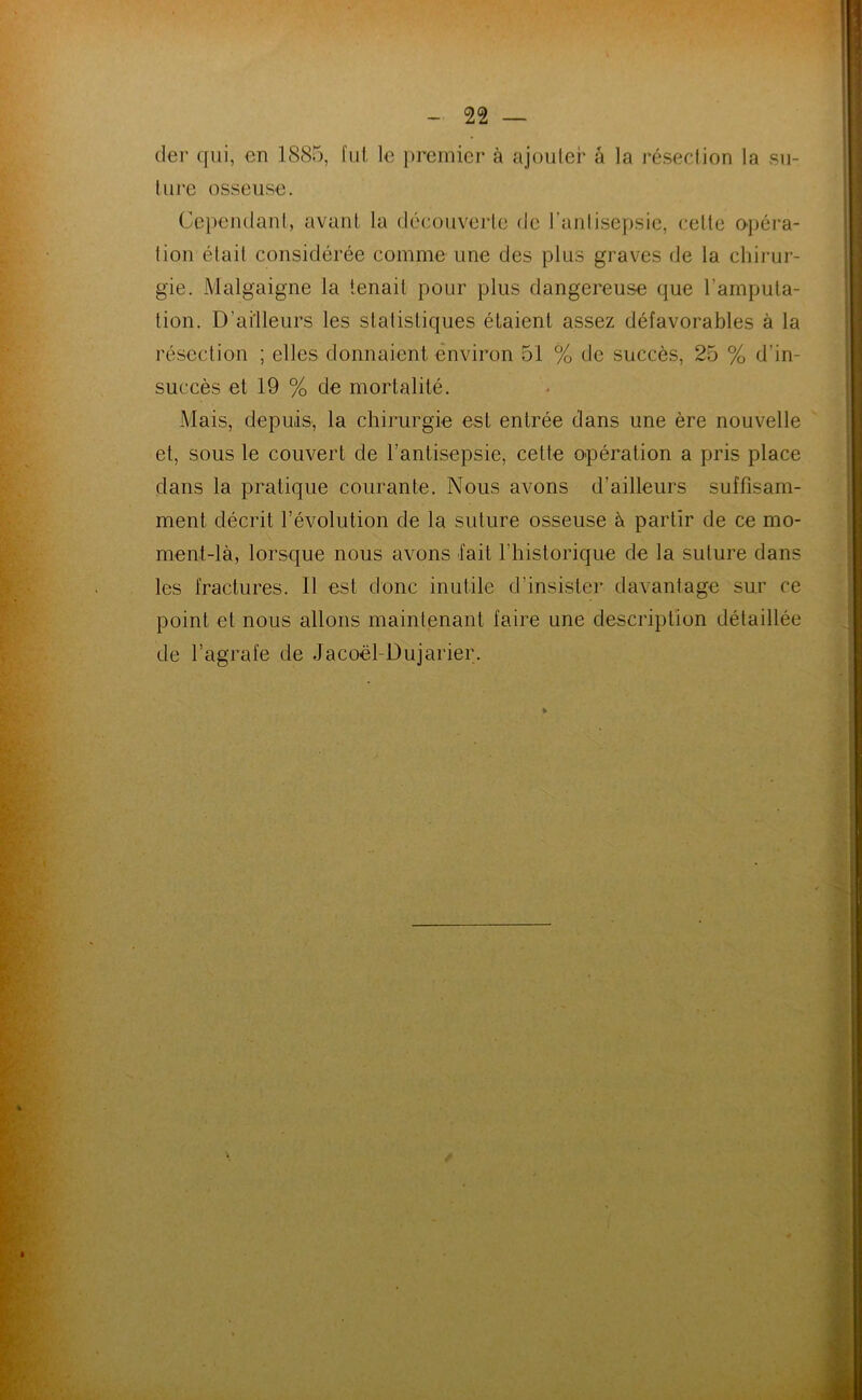 (1er (]ui, en 1885, fut le premier à ajouter â la résection la su- ture osseuse. Cependant, avant la découverte de l’antisepsie, cette o-péra- tion était considérée comme une des plus graves de la cliii-ur- gie. Malgaigne la tenait pour plus dangereuse que l’amputa- tion. D’ailleurs les statistiques étaient assez défavorables à la résection ; elles donnaient (Environ 51 % de succès, 25 % d’in- succès et 19 % de mortalité. Mais, depuis, la chirurgie est entrée dans une ère nouvelle et, sous le couvert de l’antisepsie, cette opération a pris place dans la pratique courante. Nous avons d’ailleurs suffisam- ment décrit l’évolution de la suture osseuse à partir de ce mo- ment-là, lorsque nous avons fait l’iiistorique de la suture dans les fractures. Il est donc inutile d’insister davantage sur ce point et nous allons maintenant faire une description détaillée de l’agrafe de Jacoël-Dujarier.