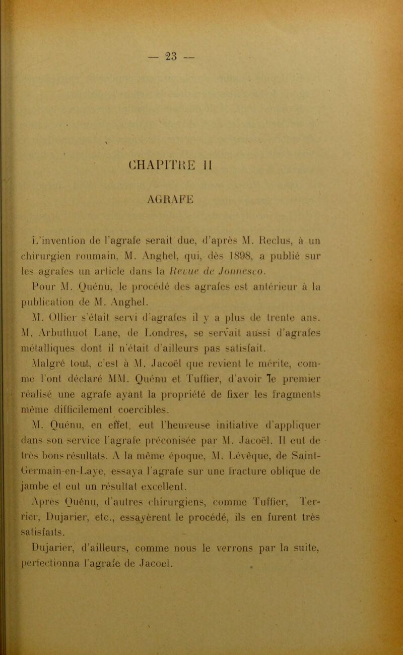 CHAPITKE II AGRAFE L’invenlion de l’agral’e serait due, d’après M. itedus, à un diii’urgien l’oumain, M. Angliel, (jiii, dès J898, a j)ublic sur les agrafes un ai'licle daris la licmc de Joimcsvo. Four M. (Jiiénii, le i)rücédé des agi’afes est aidérieui’ à la publication de M. Aiighel. M. Olliei' s’élail send d’agi’afes il y a plus de trente ans. Al. Ai'butliuot Lane, de I.ondres, se servait aiùssi d’agrafes inêlalliques dont il n’était d’ailleurs pas salisfail. .Malgré toUit. c’est à M. dacoël (|ue levient le inéidle, coin- ine l’ont déclai’é .MM. Quénu et Tuilier, d’avoir le premier réalisé une agrafe ayant la propriété de fi.xer les fragments même difficilement coercibles. .M. Ouénii, en effet, eut l’heureuse initiative d’aj)pliquej‘ dans son service l’agi’afe préconisée par M. .lacoël. Il eut de - tj’és bons résultats. .V la môme épotpie, .M. Lé\è(jue, de Sainl- Gcnnain-en-Laye, essaya l’agrafe sur une fi’aclure oblique de jambe el eut un résultat e.xcellent. Apres nuéiiii, d’auties chirurgiens, comme Tuffier, Ter- rier, Dujarier, etc., essayèrent le procédé, ils en furent très satisfaits. Dujarier, d’ailleurs, comme nous le verrons par la suite, l)ei-fectionna l’agrafe de .lacoel.