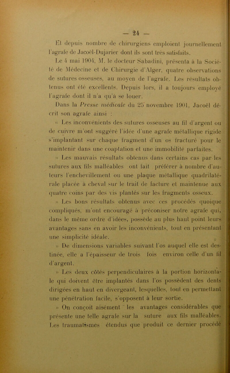 El dei)uis noinbre de cliinirgiens cinploienl joiinicllemcnl l’agrafe de Jacoël-Dujarier dont ils sont très salisfails. T.e 4 mai 1904, M. le docteur Sabadini, pi*ésenla à la Socié- té de Médecine et de Chirurgie d’Alger, quatre observations de sutures osseuses, au moyen de l’agrafe. Les i-ésullals ob- tenus ont été excellenis. Depuis lors, il a toujours employé l’agrafe dont il n’a c(u’à se louer. Dans la Presse médicale du 25'novembre 1901, Jacoël dé- crit son agrafe ainsi : (( Les inconvénients des sutures osseuses au fil d’argent ou de cuivre m’ont suggéré l’idée d’une agrafe métallique rigide s’implantant sur chaque fragment d’un os fracturé pour le maintenir dans une coaptation et une immobilité parfaites. » Les mauvais résultats obtenus dans certains cas par les. sutures aux fils malléables ont fait préférer à nombre d’au-. .. teurs renchevillement ou une plaque métallique quadrilaté-. raie placée à cheval sur le trait de facture et maintenue aux quatre coins par des vis plantés sur les. fragments osseux. » Les bons résultats obtenus avec ces procédés quoique, , compliqués, m’ont encouragé à préconiser notre agrafe qui, dans le même ordre d’idées, possède au plus haut point leurs avantages sans en avoir les inconvénients, tout en présentant une simplicité idéale. » De dimensions variables suivant l’os auquel elle est des- tinée, elle a l’épaisseur de trois fois environ celle d’un lit d’argent. » Les deux côtés perpendiculaires à la portion horizonta- le qui doivent être implantés dans l’os possèdent des dénis dirigées en haut en divergeani, lesquelles, loul eu pei'inetlant une pénétration facile, s’opposent à leur sortie. » On conçoit aisément les avantages considérables que présente une lelle agrafe sur la suture aux fils malléables.y T.es Iraumaltsmes étendus que produit ce dernier procédé
