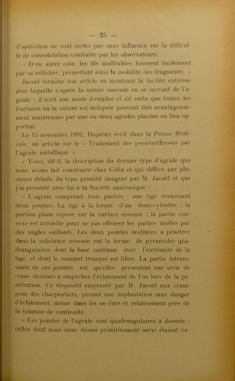 tro|)cratiüii ne soiil ct'rles pas sans influence sur la diïfinil- lé de conso'lidalion conslalée par les observateurs. » D'un autre cùlé, les fils malléables finissent facilement pai‘ se relâcher, pei'inetlanl ainsi la mobililé des fragments. » .lacoël termine son ai’ticle en montrant la facilité exti'ème avec laquelle s’opère la suture osseuse en se servant de Ta- grafe ; il éci’it son mode d em])loi et dit enlin (pu* toutes les fractures où la suture est indiipiée peuvent èire avantageuse- menl mainlenues par une ou deu.v agrafes placées en lieu op- |)orlun. Le lo noveml)re IU02. Dujarier éci-it dans la Ivresse Medi- cale, un article sur le « 'l’i-aitemeul des pseudai‘l!irose.< i>ar l’agrafe mélallicpie ». (( \ oici, dit-il, la description du derniei- type d’agrafe (|iie nous avons lait construire clie/. (’olin el qui diftèie pai‘ |)lii- sieurs détails du type primitif imaginé par .M. .lacoël el (pie j'ai pi'ésenté avec lui à la Société analomiipie : » L’agrafe comprend trois parties : une tige réiinissanl deux pointes. La tige a la fonne d’un demi-cylindre ; la portion jilane repose sur la surface osseuse ; la jiartie con- vexe est arrondie pour ne pas offenser Uîs partio molles |)ai‘ des angles saillants. Les deux pointes destinées à j)énétrei’ dans la substance osseuse ont la forme de pyi'amides ({ua- drangutaires dont la base continue avec l’exlrémilé de la lige, et dont le sommel tronqué est libre, l^a partie inléies- sanle de ces pointes est qu’elles présentent une série de crans destinés à emjiècher réclalemeni de Los lors de la pé nétralion. (’e dis|)ositif emjirunté par .M. .lacoël aux cram- pons des charjientiers, ])ermel une implanlalion sans danger d’éclatemenl, même dans les os durs el relativement près de la solution de continuité. » Les pointes de l’agrafe sont qiiadrangulaires à dessein ; celles dont nous nous étions primitivement servi étaient co-