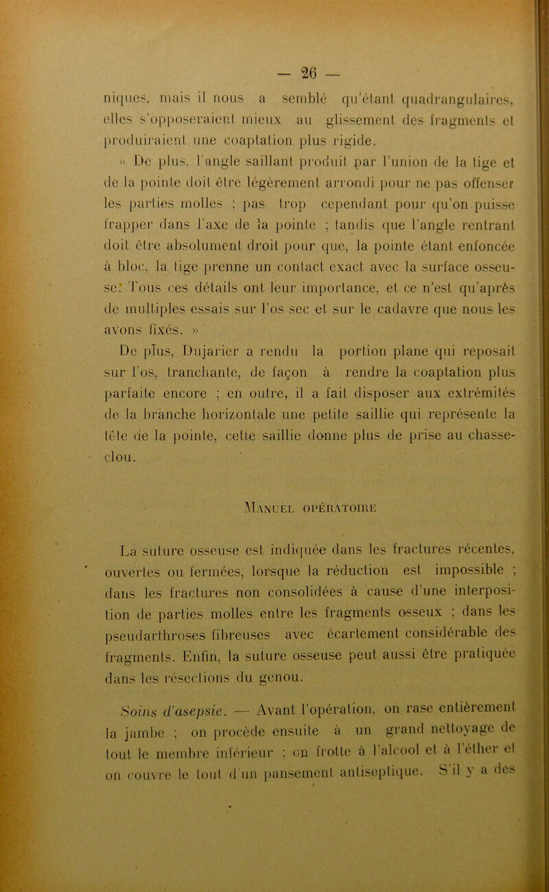 niciiies, mais il nous a semblé qu’élanl quadrangiilaii-cs, elles s’(H)i)Oseraienl mieux au glissement des l'ragmenls et produiraienl une coaptation, plus rigide. )) De plus, l’angle saillant produit par Tunion de la tige et de la pointe doit être légèrement ari'oaidi pour ne pas offenseï' les parties molles ; pas trop cependant pour (pa’on puisse frapper dans l’axe de la pointe ; tandis que l’angle rentrant doit être absolument droit pour que, la pointe étant enfoncée à bloc, la tige prenne un contact exact avec la surface osseu- se! Tous ces détails ont leur importance, et ce n’est qu’après de multiples essais sur l’os sec et sur le cadavre que nous les avons fixés. » De plus, Dujarier a rendu la portion plane qui reposait sur l’os, tranchante, de façon à rendre la coaptation plus parfaite encore ; en outre, il a fait disposer aux extrémités de la branche horizontale une petite saillie qui représente la tête de la pointe, celle saillie donne plus de prise au chasse- clou. Manuel opératoire La suture osseuse est indiquée dans les fractures récentes, ouvertes ou fermées, lorsque la réduction est impossible ; dans les fractures non consolidées à cause d’une interposi- tion de parties molles entre les fragments osseux ; dans les pseudarthroses fibreuses avec écartement considérable des fragments. Enfin, la suture osseuse peut aussi être pratiquée dans les résections du genou. Soins d'asepsie. — Avant l’opération, on rase entièrement la jambe ; on procède ensuite à un grand nettoyage de tout le membre inférieur ; on trotte à 1 alcool et à 1 éthei et on couvre le tout d'un pansement antiseptique. S il y a des