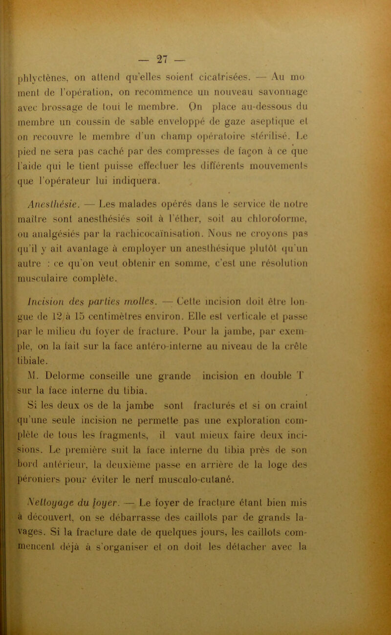 phlyclèncs, on allend qii’elles soient cicatrisées. — Au mo ment de l’opération, on recommence un nouveau savonnage avec brossage de (oui le membre. Qn place au-desso>us du membre un coussin de sable enveloppé de gaze aseplicpie el on recouvre le membi’e d’un champ ()j)éraloiro sléi’ilisé. Le pied ne sera pas caché par des compresses de façon à ce que l’aide qui le tient puisse effecliier les difféi’ents mouvements que l’opérateur lui indiquera. Aneslliésie. — Les malades opérés dans le sei’vice de notre maître sont anesthésiés soit à l’éther, soit au chloro-forme, ou aiialgésiés par la rachicocaïnisalion. Nous ne croyons j>as qu’il y ait avantage à enqjloyer un anesthésique j)lulôt (pi’un autre : ce qu’on veut obtenir en somme, c’est une résolution musculaire complète. Incision des parties molles. —^ Celte incision doit être lon- gue de 12 à 15 centimètres environ. Elle est verticale et passe par le milieu du foyer de fi’aclure. Pour la jambe, par cxem pic, 0*11 la fait sur la face antéro-intei’iie au niveau de la crôle tibiale. .M. Delorme conseille une grande incision en double sur la face interne du tibia. Si les deux os de la jambe sont fracturés et si on craint qu’une seule incision ne permette pas une exploration com- plète de tous les fragments, il vaut mieux faire deux inci- sions. Le i)remière suit la face interne du tibia près de son bord antérieur, la deuxième passe en arrière de la loge des l)éroniei's pour éviter le nerf musculo-cutané. Meltoyage du loyer. — Le foyer de fracture étant bien mis à décou/vert, on se débarrasse des caillots par de gi-ands la- vages. Si la fracture date de quelques jours, les caillots com- mencent déjà à s’organiser et on doit les détacher avec la