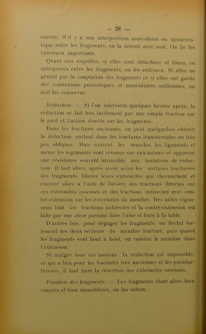 curellc. S il y a une iiilci'posilioii miisciilaii’c ou apoïK-vro licpic eiili'e les l'ragnienls, on la délruil, avec soin. On lie les vaisscaiiix impoiianls. OiianI aux es(jui]les, si elles sonl détachées et libres, ou interposées entre les IVagmenls, on les enlèvera. Si elles ne gênent ])as la coeptalidn des fragments et si elles ont gardé des connexions périostiques et musculaires suffisantes, on doit les consenfer. Uédiiciion. — Si l’on intervient quelques heures après, la réduction se fait très facilement par une simple traction sur le pied et l’action directe sur les fragments. Dans les Iractures anciennes, on peut (juelyuefois obtenir la réduction, surtout dans les fractures Iransvcu'sales ou très })ou ohlifiues. Mais souvent les muscles, les ligaments et même les léguments sont revenus sur eux-mêmes et o})posent Lime résistance souvent invincible aux tentatives de réduc- tion. 11 faut alors, apj‘ès avoir avivé les surfaces fracturées des fragments, libérer leurs extrémités' qui clievauchent et exercer alors à l’aide de ilaviers des tractions directes sur ces extrémités osseuses et des tractions indirectes avec con- tre-extension sur les extrémités du membre. Des aides vigou- reux font les tractions indirectes et la contre-extension est faite par une alèze passant dans l’aine et fixée à la table. D’autres fois, pour dégager les fragments, on fléchit for- tement des deux secteurs du membre fracturé, puis quand les fragments sont bout à bout, on ramène le membre dans l'extension. Si malgré tous ces moyens la réduction est impossible, ce ([ui a lieu pour les fractures très anciennes et les pseudar- Ihroses, il faut faire la résection des extrémités osseuses. l'ixalioii des fra-fjnienls. — Les fragments étant alors bien coaidés et bien immobilisés, on les suture.