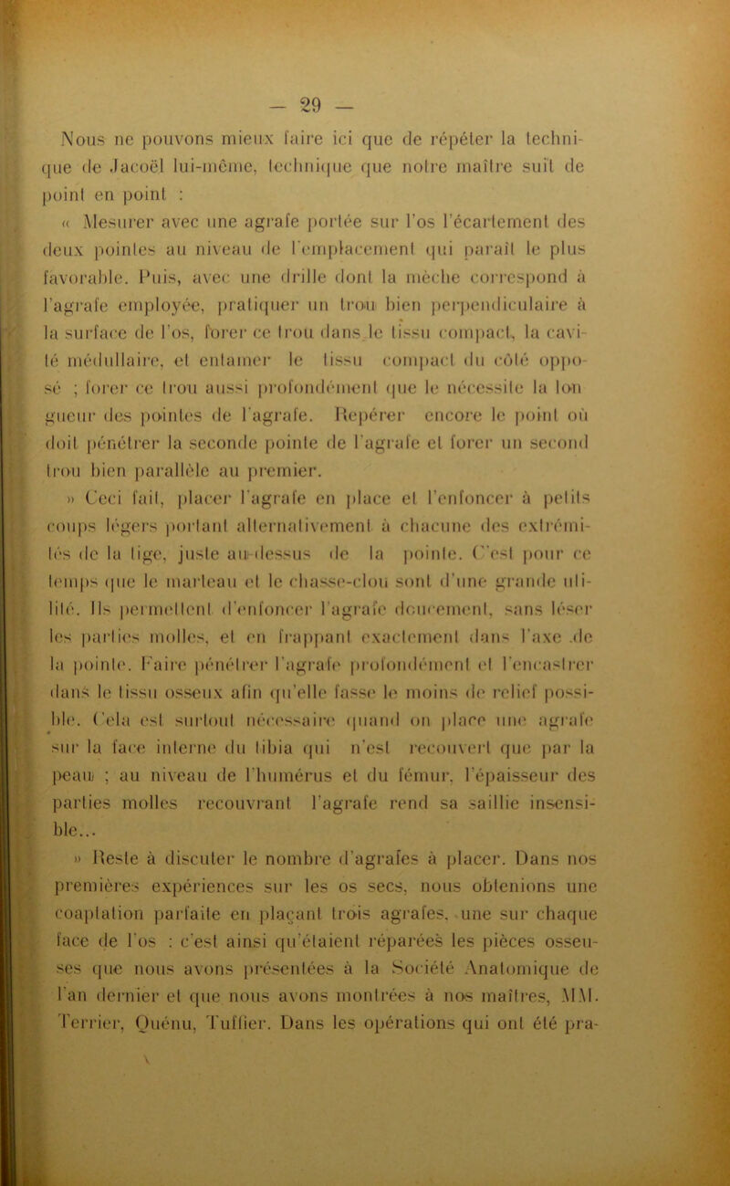 ..... ^ ni fl Nous ne pouvons mieux faire ici que de répéter la lechni- que (le .lacoël lui-inôine, leclmi(|ue que notre maîlie suit de point en point : (( Alesurer avec une agrafe portée sur l’os l’écaiiernent des deux pointes au niveau de remplacenient qui paraît le plus favorable. Puis, avec une drille dont la mèche coi’resi)ond à l’agrafe employée, i)rati(juei“ un IrO'U bien perpendiculaire à % la surface de l’os, forer ce trou dans.le tissu compact, la cavi- té rnédullaii’e, et entamer le tissu coiu|)act du c(Mé oj)])o- sé ; forer ce ti’oii aussi profondémerd (pie le nécessite la to-n gueiir des jmintes de l'agrafe. Hcqiérer encore le jioint où doit pénétier la seconde pointe de l’agrafe et forer un second trou bien jiaraltèle au [irernier. » Ceci fait, placei* l’agrafe en j)lace et l’enfoncer à petits cou|)s légers poi’taid alternativement à chacune des extirmi- lés de la lige, juste ausdessus de la poinle. (”esl jiour ce l(Mups (pie le marteau et le chass('-clou sont d’une grande uli- lilé. Ils iiernudleni d’enfoncer l’agrafe doucement, sans lé.«(U‘ les parlii's molles, el en frap[»anl exactement dans l’axe .de la |)oinle. h'aii'c |)énélrer l’agrafe profondément el l’encastrer dan.^ le tissu os.seiix afin (pi’elle fasse le moins de l’elief jiossi- hle. (’ela esl surtout néc('ssaii'(^ (piand on ))lace uik' agrafe sur la face interne du tibia qui n’est recouvert que par la l)oauj ; au niveau de l’humérus et du fémur, l’épaisseur des parties molles recouvrant l’agrafe rend sa saillie insensi- ble... » Reste à discuter le nombre d’agrafes à placer. Dans nos premières expériences sur les os secs, nous obtenions une coaptation paiù'aite en jilacant trois agrafes, une sur chaque face de l’os : c’est ainsi qu’étaient l'éparées les pièces osseu- ses (pie nous avons [iré.^entées à la Société Anatomique de l’an dernier et que nous avons montrées à nos maîtres, MAI. Terriei', Ouénu, Tuftier. Dans les opérations qui ont été pra- . a' V