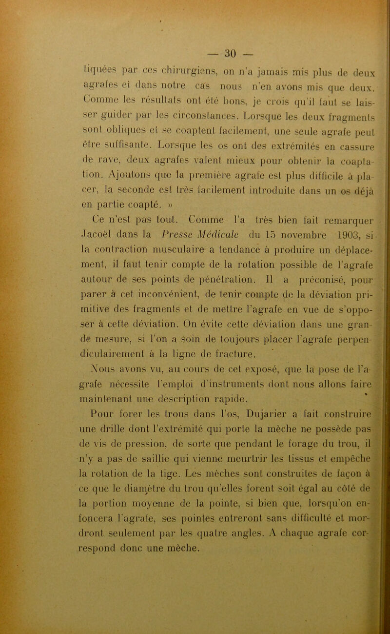 liqiiiées par ces chirurgiens, on n’a jamais mis plus de deux agrales eî dans noire cas nous n’en avo.ns mis que deux. Comme les résuUals onl élé bons, je crois (ju’il faut se lais- ser guider par les circonstances, l.orsque les deux fragments sont obli(pies et se coaptent facilement, une seule agrafe peut être sidfisante. Lorsque les os onl des extrémités en cassure de rave, deux agrafes valent mieux pour oblenii- la coapta- tion. Ajo'U/tons ({Lie la })remière agrafe est plus difficile à pla- cer, la seconde est très facilement introduite dans un os déjà en partie coapté. » Ce n’est pas tout. Comme l’a très bien fait remarquer .lacoël dans la Presse Médicale du 15 novembre 1903, si la contraction musculaire a tendance à produire un déplace- ment, il faut tenir compte de la rotation possible de l’agrafe autour de ses points de pénétration. Il a préconisé, pour parer à cet inconvénient, de tenir compte de la déviation pri- mitive des fragments et de mettre l’agrafe en vue de s’oppo- ser à cette déviation. On évite cette déviation dans une gran- de mesure, si l’on a soin de toujours placer l’agrafe perpen- diculairement à la ligne de fracture. Nous avons vu, au cours de cet exposé, que la pose de l’a- grafe nécessite l’emploi d’instrumenls dont nous allons faire maintenant une description rapide. Pour forer les trous dans l’os, Dujarier a fait construire une drille dont l’extrémité qui porte la mèche ne possède pas de vis de pression, de sorte que pendant le forage du trou, il n’y a pas de saillie qui vienne meurtrir les tissus et empêche la rotation de la lige. Les mèches sont construites de façon à ce que le dianmlre du trou qu’elles forent soit égal au côté de la portion moyenne de la pointe, si bien que, lorsqu’on en- foncera l’agrafe, ses ])oinles entreront sans difficulté et mor- dront seulement par les (pialre angles. A chaque agrafe cor- respond donc une mèche.