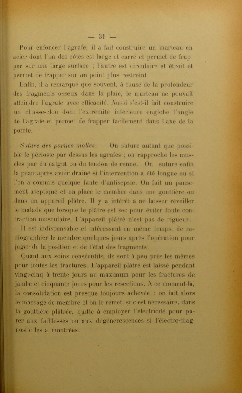 U m Pour enfoncer l’agrafe, il a fait conslruire un marteau en acier dont run des côtés est large et carré et permet de frap- per sur une large surface ; l’autre est circulaire et étroit et permet de frapjær sur iin point plus restreint. Enfin, il a remarcjué (pie souvent, à cause de la profondeur des fragments osseux dans la plaie, le marteau ne jiouvait atteindre l’agi’afe avec efficacité. Aussi s’est-il fait construire un chasse-clou dont l’exlrémilé inférieure englobe l’angle de l’agi'afe et permet (le fi‘ai>per facilement dans l’axe de la pointe. Siilnre des parties molles. — On suture autant (pie possi- ble le j)éi‘ios(e par de.ssus les agrafes ; on l•aJ)pl•ocbe les mus- cles par du calguil ou du tendon de renne. On suture enfin la peau après avoir drainé si l’intervention a été longue ou si l’on a commis (juebpie faute d’antisepsie. On fait un panse- ment aseptiipie et on place le membre dans une gouttière ou dans un a[)pareil jilôtré. 11 y a intérêt à ne laisser réveiller le malade (pie lors(|iie le jilàtre est sec pour éviter toute con- traclion musculaire, [.'appareil jilàiré n’est jias de rigueur. Il est indisjiensable et inléressant en même temps, de ra- diographier le membre ([uebpies jours après l’opération pour juger de la posilion et de l'état des fragments. Ouant aux soins consécutifs, ils sont à peu jirès les mêmes pour toutes les fractures. L'appareil plâtré est laissé pendant vingt-cinq à trente jours au maximum pour les fractures de jambe et cinquante jours pour les résections. A ce moment-là, la cousolidation est presque toujours achevée ; on fait alors le massage de membre ef on le remet, si c’est nécessaire, dans la gomttière plâtrée, quitte à employer l’électricité pour pa- ' rer aux faiblesses ou aux dégénérescences si l’électi’o-diag- : noslic les a montrées.