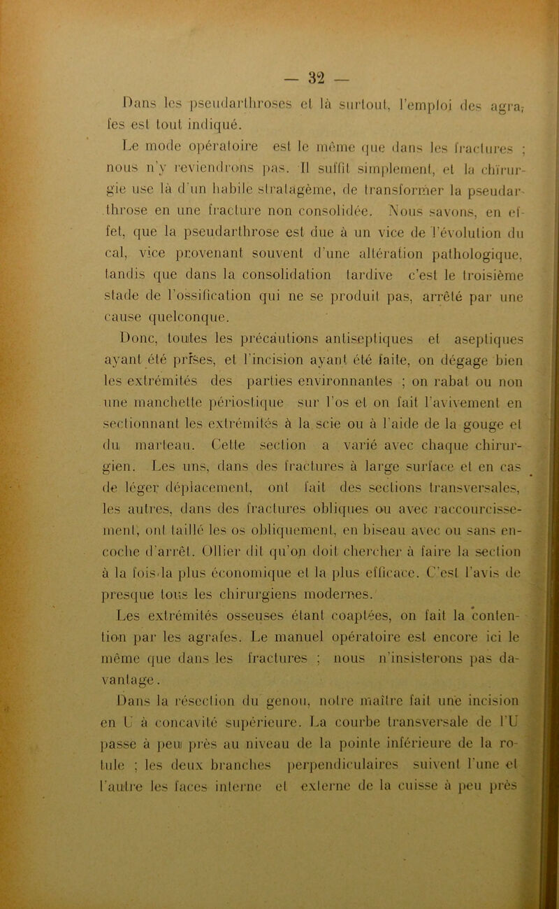 Dans les pseudarlliroses cl là siiiloul, l’emploi des agra? fes esl tout indiqué. Le mode opéraloire esl le meme que dans les IVadui’es ; nous n’y reviendro-ns pas. Il sul'fil simplemenl, el la cliïnir- gie use là d’un habile siralagème, de Iransformer la pseudai-' Ihrose en une fraclure non consolidée. Nous savons, en el- fel, que la pseudarlhrose est due à un vice de l’évolution du cal, vice provenant souvent d’une altération pathologique, tandis que dans la consolidation tardive c’est le troisième stade de l’ossification qui ne se produit pas, arrêté par une cause quelconque. Donc, toutes les précautions antiseptiques et aseptiques ayant été prfSes, et l’incision ayant été laite, on dégage bien les extrémités des parties environnantes ; on rabat ou non une manchette périostique sur l’os et on fait l’avivement en sectionnant les extrémités à la scie ou à l’aide de la gouge el du marteau. Cette section a varié avec chaque chirur- gien. Les uns, dans des fractures à large surface el en cas de léger déplacement, ont fait des sections transversales, les auti’es, dans des fractures obliques ou avec raccourcisse- ment, otd taillé les os obliquement, en biseau avec ou sans en- coche d’arrêt. Ollier dit qu’on doit chercher à faire la section à la foisda plus économique et la plus efficace. C’est l’avis île presque tous les chirurgiens modernes. Les extrémités osseuses étant coaplées, on fait la conten- tion par les agrafes. Le manuel opératoire esl encore ici le même que dans les fractures ; nous n’insisterons pas da- vantage . Dans la l'éseclion du genou, notre maître fait une incision ^ en C à concavité siq)érieure. La courbe transversale de TÜ [ ])asse à peui ])i‘ès au niveau de la pointe inférieure de la ro- tide ; les deux branches perpendiculaires suivent l’une cl * l’au'li’e les faces interne el exlejaie de la cuisse à peu jirès / i
