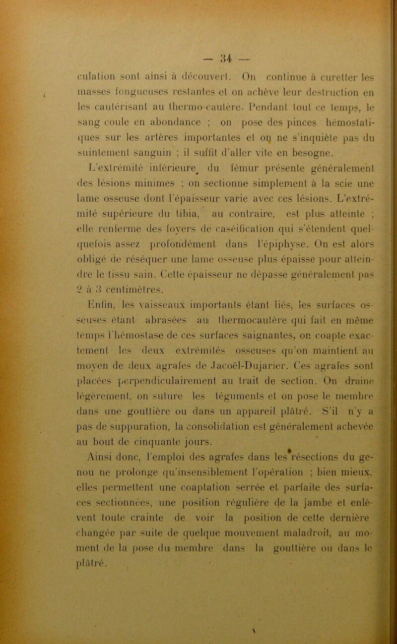 :u — ciilation sont ainsi à (Iocoiivcm’I. On conlinnc à cureUei-les masses fongueuses l'eslanles el on achève leur dcslniclion en les caulérisanl au lliejano-caulèi-e. l^endanl loul ce leinps, le sang coule en abondance ; on pose des pinces hémostati- ques sur les artères importantes el on ne s’inquiète pas du suintement sanguin ; il suffit d’aller vite en besogne. L’exti'émité inférieure^ du fémur présente généralement ' des lésions minimes ; on sectionne simplement à la scie une lame osseuse dont l’épaisseur varie avec ces lésions. L’extré- . mité supérieure du tibia, au contraire, est plus atteinte ; J. elle renferme des foyers de caséification qui s’étendent quel- quefois assez profondément dans l’épiphyse. On est alors dre le tissu sain. Cette épaisseur ne dépasse généralement pas 2 à 3 centimètres. Enfin, les vaisseaux importants étant liés, les surfaces os- seuses étant abrasées au thermocautère qui fait en même temps l’hémostase de ces surfaces saignantes, on coapte exac- tement les deux extrémités osseuses qu’on maintient au moyen de deux agrafes de Jacoël-Dujarier. Ces agrafes sont })lacées pei'pendiculairement au trait de section. On draine légèrement, on suture les téguments et on pose le membre dans une gouttière ou dans un appareil plâtré. S’il n’y a pas de suppuration, la consolidation est généralement achevée au bout de cinquante jours. . Ainsi donc, l’emploi des agrafes dans lesVésections du ge- nou ne prolonge qu’insensiblement l’opération ; bien mieux, elles permettent une coaptation serrée et parfaite des surfa- ces sectionnées, une position régulière de la jambe et enlè- vent toute crainte de voir la position de celte dernière changée pai' suite de quelque mouvement maladroit, au mo- ment de la pose du membre dans la gouttière on dans le ])lâli'é. * N