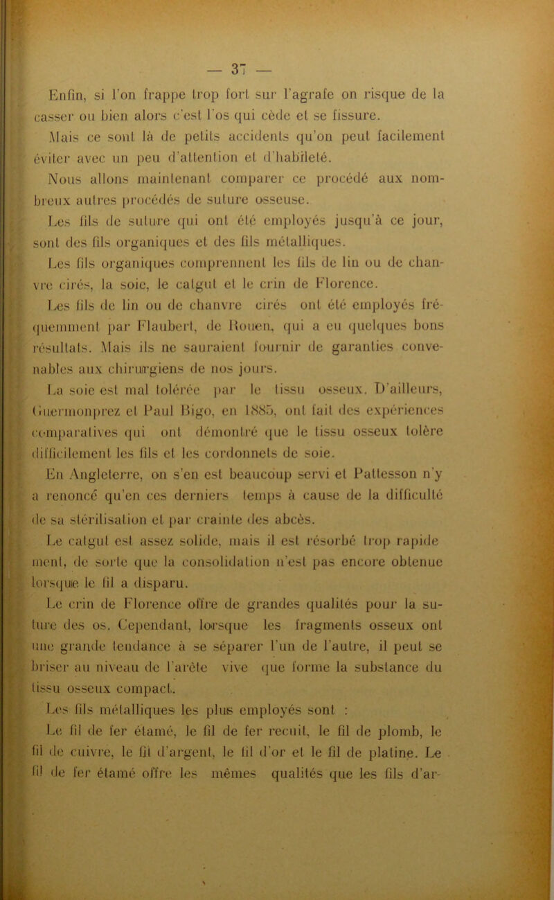 Enfin, si l’on frappe trop fort sur l’agrafe on risque de la casser ou bien alors c’est l’os qui cède el se fissure. Mais ce sont là de petits accidents qu’on peut facilement éviter avec un peu fl’attenlion et (t’habileté. Nous allons mainlenant comparer ce procédé aux nom- breux autres |)i’océdés de suture o-sseuse. r.es fils de suture ((ui ont été employés jusqu’à ce jour, sont des fils organicpies et des fils mélalli(jues. Les fils organiques comprennent les fils de lin ou de cliaii- vi'e cirés, la soie, le catgut et le crin de Florence. Les fils de lin ou de chanvre cirés ont été employés fré- (pieinmenl par Flaubert, de Hoiien, qui a eu (quelques bons résultats. Mais ils ne sauraient fournir de garanties conve- nables aux chiru/i'giens de nos jours. La soie est mal tolérée par le tissu osseux. D’ailleurs, (’iuei inonprez el Paul Pigo, en LS8b, ont fait ties expériences compai’alives (pii ont démontré (|ue le tissu osseux tolère difficilement les fils et les cordonnets de soie. En .Angleterre, on s’en est beaucoup servi et Pattesson n’y a renoncé qu’en ces derniers temps à cause de la difficulté de sa stéritisation et par crainte des abcès. Le catgut est assez solide, mais il est l’ésoibé trop rapide ment, de sorte que la consolidation n’est pas encore obtenue lorsquie le fil a disparu. Le crin de Florence offre de grandes qualités poui’ la su- ture des os. Cependant, lorscpie les fragments osseux ont une grande tendance à se sépai’er l’un de l’autre, il peut se briser au niveau de l’arèle vive (]ue forme la substance du tissu osseux compact. Les fils métalliques les plus employés sont : Li; fil de fer étamé, le fil de fer recuit, le fil de plomb, le fil de cuivj-e, le lit d’argent, le fil d’or et le fil de platine. Le fi! de fer étamé offre les mêmes qualités que les fils d’ar-