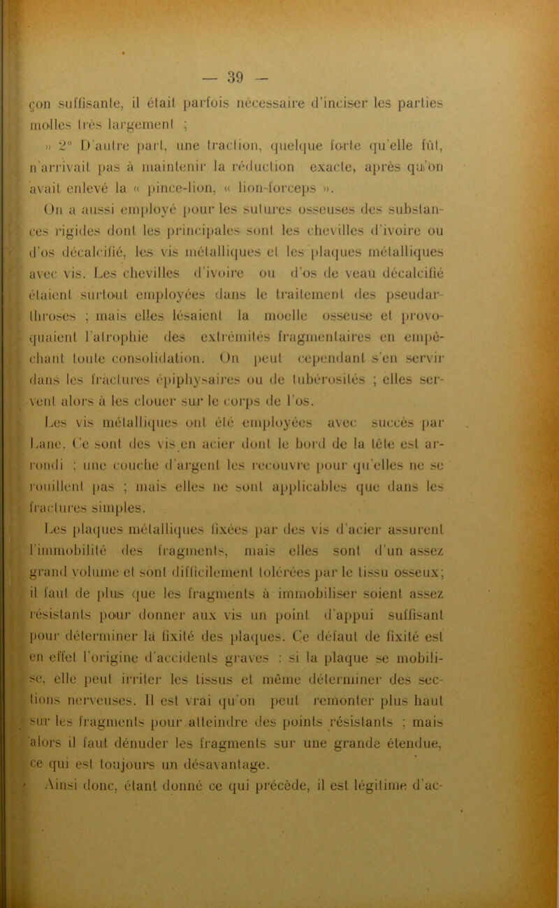 çon suffisanle, il élail parfois nécessaire d’inciser les parties niO'llcs très lai'gemeni ; » 2 D'aiiire |)arl, une Iracliun, (piekjiie forte qu’elle fût, n'arrivail })as à mainleuir la réduction exacle, après qui’on avait enlevé la « jjince-lion, « lion-forceps ». On a aussi enq)loyé pour les suluies osseuses des substan- ces rigides dont les juMncipales sont les chevilles d’ivoire ou d’os décalcifié, les vis métalliques et les [tlacjues métalliques avec vis. Les chevilles d’ivoire ou d’os de veau décalcifié étaient suiiO'Ut employées dans le traitement des pseudar- llii’oses ; mais elles lésaient la moelle osseuse et })rovo- quaieut l’atrophie des exli’émités fragmentaires en enq)è- cliant toute consolidation. On [)eul cependant s’en .sei'vir dans les fractures éj)iphysaii'es ou de luhéi'osilés ; elles ser- vent aioi’s à les clouer sur le coi'ps de l’os. Les vis métalliques oïd été enq)loyées avec succès par Lane. (’e sont des \ is en acier dont le hoi'd de la télé est ar- roudi ; une couche d'argenl les l'ecouvi’o pour qu'elles ne se l'oiiillent [>as ; mais elles ne sont applicables que dans les fractures simples. Les plaques métalliques fixées par des vis d’acier assurent rimmohililé des fragments, mais elles sont d’un assez grand volume et sont difficilement tolérées ])ar le tissu osseux; il faut de plus <pie les fragments à immobiliser soient assez résistants pour donner aux vis un point d’appui suffisant pour déterminer là fixité des pla(jues. Ce défaut de fixité est en effet l’origine d’accidents graves : si la plaque se mobili- se, elle, peut iri*ilei‘ les tissus et môme déterminer des sec- tions nerveuses. H est vrai qu’oii peut remonter plus haut sur les fragments pour atteindre des points résistants ; mais 'alors il faut dénuder les fragments sur une grande étendue, ce qui est toujoui*s un désavantage. ’ Ainsi donc, étant donné ce qui précède, il est légitime d’ac-