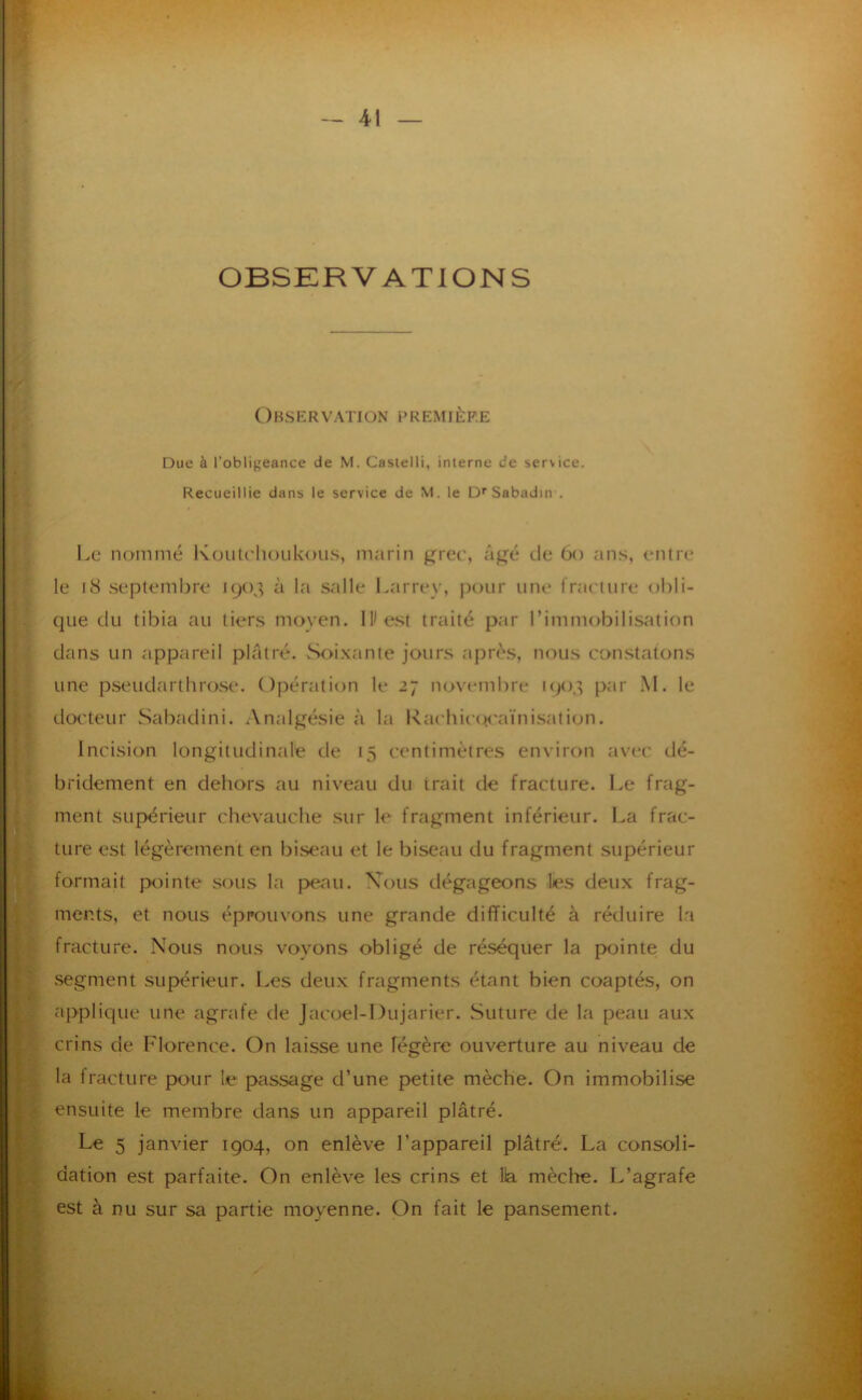 OBSERVATIONS Observation première Due à l’obligeance de M. Castelli, interne de service. Recueillie dans le service de M. le D*'Sabadin . Le nommé Koutdioukou.s, marin ^rec, âf^é de 6o an.s, entre le i8 septembre 1903 à la salle l.arrey, |K)ur une l’raeture obli- que du tibia au tiers moyen. llle.st traité par rimmobilis<ation dans un appareil plâtré. Soi.xante jours après, nous constatons une pseudarthro.se. Opération le 27 novembre K)03 par M. le dot'teur Sabadini. Analgésie à la l\achic(J!<'aïnisation. Incision longitudinale de 15 centimètres environ avec dé- bridement en dehors au niveau du trait de fracture. Le frag- ment supérieur chevauche sur le fragment inférieur. I.a frac- ture est légèrement en bi.seau et le biseau du fragment supérieur formait pointe sous la p>eau. Xous dégageons les deux frag- ments, et nous éprouvons une grande difficulté à réduire la fracture. Nous nous voyons obligé de réséquer la pointe du segment supérieur. Les deux fragments étant bien coaptés, on applique une agrafe de Jacoel-Dujarier. Suture de la peau aux crins de Florence. On laisse une légère ouverture au niveau de la fracture pour le passage d’une pætite mèche. On immobilise ensuite le membre dans un appareil plâtré. Le 5 janvier 1904, on enlève l’appareil plâtré. La consoli- dation est parfaite. On enlève les crins et lia mèche. L’agrafe est à nu sur sa partie moyenne. On fait le pansement.