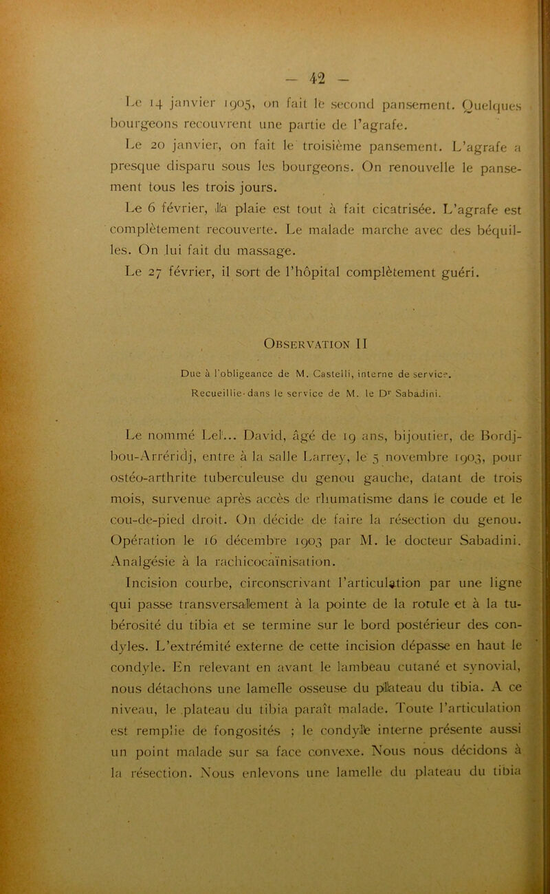 Le 14 janvier 1905, on fait le second pansement. Quelques bourgeons recouvrent une partie de l’agrafe. Le 20 janvier, on fait le troisième pansement. L’agrafe a presque disparu sous les bourgeons. On renouvelle le panse- ment tous les trois jours. Le 6 février, Jla plaie est tO'Ut à fait cicatrisée. L’agrafe est complètement recouverte. Le malade marche avec des béquil- les. On lui fait du massage. Le 27 février, il sort de l’hôpital complètement guéri. Observation II Due à l'obligeance de M. Castelli, interne de service. Recueillie-dans le service de M. le D* Sabadini. Le nommé Lel'... David, âgé de 19 ans, bijoutier, de Bordj- bou-Arréridj, entre à la salle Larrey, le 5 novembre 1903, pour ostéo-arthrite tuberculeuse du genou gauche, datant de trois mois, survenue après accès de rhumatisme dans le coude et le cou-dç-pied droit. On décide de faire la résection du genou. Opération le 16 décembre 1903 par M. le docteur Sabadini. Analgésie à la rachicocaïnisation. Incision courbe, circonscrivant l’articulation par une ligne •qui passe transversallement à la pointe de la rotule et à la tu- bérosité du tibia et se termine sur le bord postérieur des con- dyles. L’extrémité externe de cette incision dépasse en haut le condyle. En relevant en avant le lambeau cutané et synovial, nous détachons une lamelle osseuse du piDateau du tibia. A ce niveau, le .plateau du tibia paraît malade. Toute l’articulation est remplie de fongosités ; le condylle interne présente aussi un point malade sur sa face convexe. Nous nous décidons à la résection. Nous enlevons une lamelle du plateau du tibia