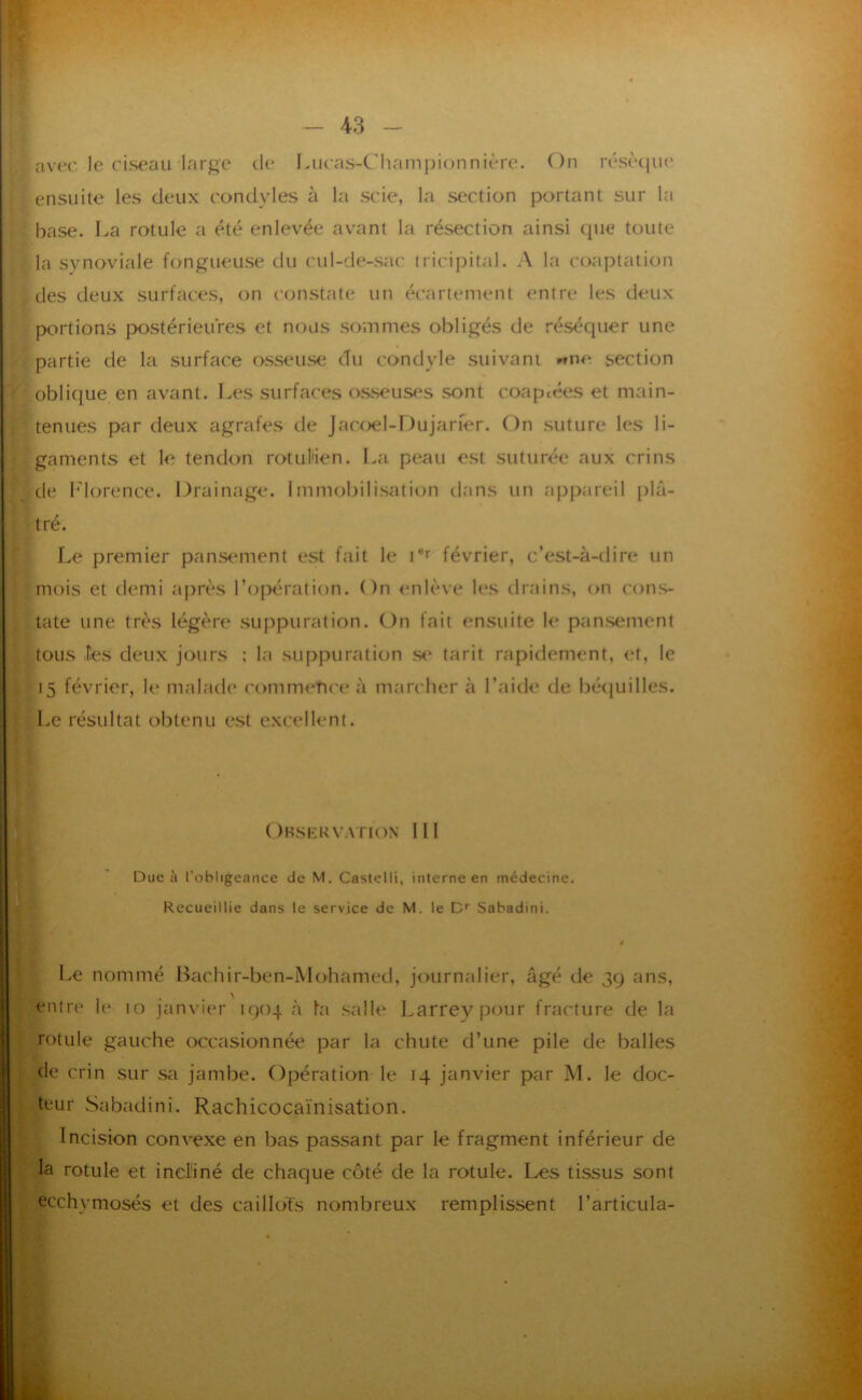 t ¥ ‘ r ■é nver le riseau lar^c de I.ueas-Championnière. On résècpie ensuite les deux condyles à la scie, la section portant sur la base. La rotule a été enlevée avant la résection ainsi que toute la synoviale fongueuse du cul-de-sac tricipital. A la coaptation des deux surfaces, on constate un écartement entre les deux portions p>ostérieures et nous sommes obligés de réséquer une partie de la surface osseuse du condyle suivant »fne. section oblique en avant. I.es surfaces o.sseuses sont coaptfkîs et main- tenues par deux agrafes de Jacoel-Dujaner. On suture les li- gaments et le tendon rotul'ien. La peau est suturée aux crins de b'iorence. Drainage. Immobilisation dtins un tippareil plâ- tré. î Le premier pansement est fait le D’’ février, c’est-à-dire un ' mois et demi après l’oi^ération. On enlève les tlr.ains, on cons- ■ tate une très légère suppuration. On fait ensuite le pansement tous les deux jours ; la suppuration s<* tarit rapidement, et, le 15 février, le malade commeTiceà marcher à l’aide de bétjuilles. ! Le résultat obtenu est excellent. Observation II! Duc à l’obligeance de M. Castelli, interne en médecine. Recueillie dans le service de M. le C Sabadini. 0 Le nommé Bachir-ben-Mohamed, journalier, âgé de 3g ans, entre le 10 janvier igoq à l’a salle Larrey pour fracture de la rotule gauche occasionnée par la chute d’une pile de balles de crin sur sa jambe. Opération le 14 janvier par M. le doc- teur Sabadini. Rachicocaïnisation. Incision convexe en bas passant par le fragment inférieur de la rotule et incliné de chaque côté de la rotule. Les tissus sont ecchymosés et des caillots nombreux remplissent l’articula-