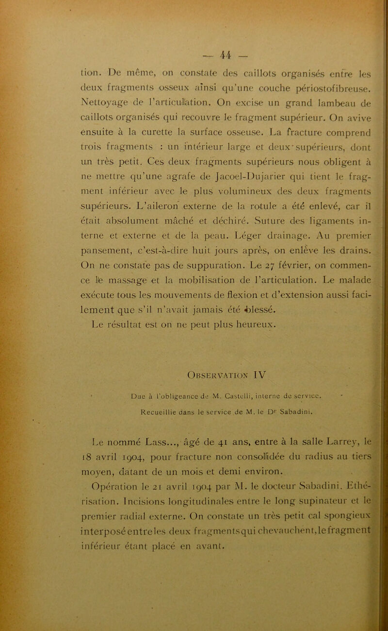 (ion. De même, on constate des caillots organisés enfre les deux fragments osseux ainsi qu’une couche périostofibreuse. Nettoyage de l’articullation. On excise un grand lambeau de caillots organisés cjui recouvre le fragment supérieur. On avive ensuite à la curette la surface osseuse. La fracture comprend trois fragments : un intérieur large et deux-supérieurs, dont un très petit. Ces deux fragments supérieurs nous obligent à ne mettre qu’une agrafe de Jacoel-Dujarier qui tient le frag- ment inférieur avec le plus volumineux des deux fragments supérieurs. L’aileron externe de la rotule a été enlevé, car il était absolument mâché et déchiré. vSuture des ligaments in- terne et externe et de la peau. Léger drainage. Au premier pansement, c’est-à-dire huit jours après, on enlève les drains. On ne constate pas de suppuration. Le 27 février, on commen- ce lie massage et la mobilisation de l’articulation. Le malade exécute tous les mouvements de flexion et d’extension aussi faci- lement que s’il n’avait jamais été 4Dlessé. Le résultat est on ne peut plus heureux. Observation IV Due à l’obligeance de M. Castelli, interne de service. Recueillie dans le service de M. le D'' Sabadini. I>e nommé Lass..., âgé de 41 ans. entre à la salle Larrey, le 18 avril 1904, pour fracture non consolfidée du radius au tiers moyen, datant de un mois et demi environ. Opération le 21 avril 1904 par M. le docteur Sabadini. Lthé- risation. Incisions longitudinales entre le long supinateur et le premier radial externe. On constate un très petit cal spongieux interposéentreles deux fragmentsqui chevauchent,lefragment inférieur étant placé en avant. ;