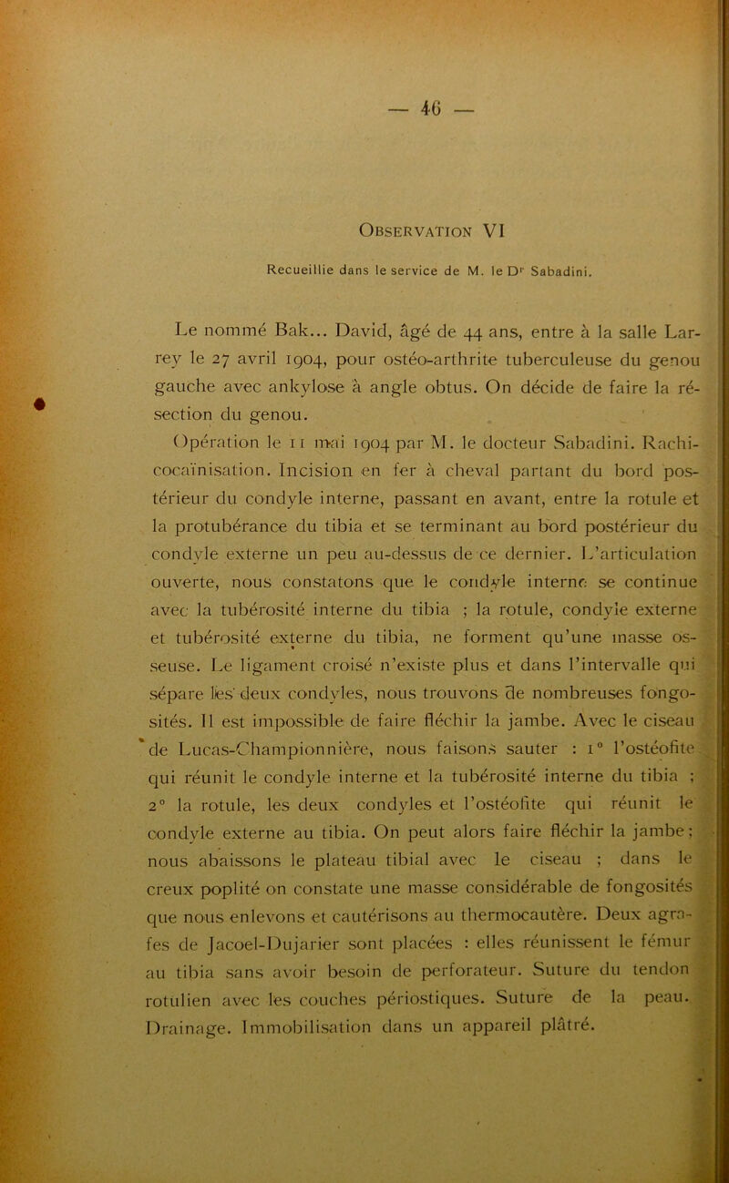 Recueillie dans le service de M. le D'' Sabadini, Le nommé Bak... David, âgé de 44 ans, entre à la salle Lar- rey le 27 avril 1904, pour ostéo^arthrite tuberculeuse du genou gauche avec ankylosé à angle obtus. On décide de faire la ré- section du genou. Opération le ii mai 1904 par M. le docteur Sabadini. Rachi- cocaïnisation. Incision en fer à cheval partant du bord pos- térieur du condyle interne, passant en avant, entre la rotule et la protubérance du tibia et se terminant au bord postérieur du condyle externe un peu au-dessus de ce dernier. L’articulation ouverte, nous constatons que le condyle interne se continue avec la tubérosité interne du tibia ; la rotule, condyle externe et tubérosité externe du tibia, ne forment qu’une masse os- seuse. Le ligament croisé n’existe plus et dans l’intervalle qui sépare lies deux condyles, nous trouvons de nombreuses fongo- sités. 11 est impossible de faire fléchir la jambe. Avec le ciseau 'de Lucas-Championnière, nous faisons sauter : 1° l’ostéofite qui réunit le condyle interne et la tubérosité interne du tibia ; 2° la rotule, les deux condyles et l’ostéolite qui réunit le condyle externe au tibia. On peut alors faire fléchir la jambe; I nous abaissons le plateau tibial avec le ciseau ; dans le ; creux poplité on constate une masse considérable de fongosités j que nous enlevons et cautérisons au thermocautère. Deux agra- fes de Jacoel-Dujarier sont placées : elles réunissent le fémur au tibia sans avoir besoin de p>erforateur. Suture du tendon rotülien avec les couches périostiques. Suture de la peau. Drainage. Immobilisation dans un appareil plâtré.