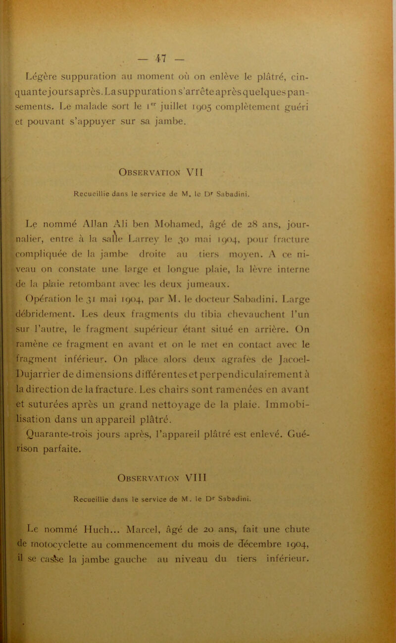 I.égère suppuration au moment où on enlève le plâtré, cin- quante jours après. Lasuppuration s’arrête après quelques pan- sements. l.e malade sort le i'”' juillet 1905 complètement guéri et pouvant s’appuyer sur sa jambe. Observation VII V. Recueillie dans le service de M. le D* Sabadini. d Le nommé Adan Ali ben Mohamed, âgé de 2<S ans, jour- , nalier, entre à la .salle Larrey le 30 mai u^oq, ]>our frai'ture i .compliquée de la jamlx^ droite au tiers moyen. A ce ni- I I r veau on con.state une large et longue plaie, la lèvre interne I de la phue retombant avet' les deux jumeaux, i Opération le 31 mai 1904, par M. le tlo('teur Sabadini. Large J I débridernent. Les deux fragments du tibia chevauchent l’un ‘ sur l’autre, le fragment .supérieur étant situé en arrière. On ramène ce fragment en avant et on le met en contact avec le fragment inférieur. On pllace alors tieux agrafés tle Jacoel- Dujarrier de dimensions différenteset perpendiculairement à ' la direction de la fracture. Les chairs sont ramenées en avant et suturées après un grand nettoyage de la plaie. Immobi- lisation dans un appareil plâtré. (Juarante-trois jours après, l’appareil plâtré est enlevé. Gué- rison parfaite. Observ.\tion VIII Recueillie dans le service de M. le Dr Sabadini. Le nommé Much... Marcel, âgé de 20 ans, fait une chute de motocyclette au commencement du mois de décembre 1904, il SC cas'ke la jambe gauche au niveau du tiers inférieur.