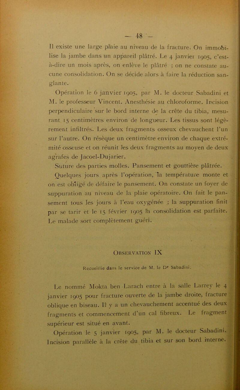 Il existe une large plkiie au niveau de la fracture. On immobi- lise la jambe dans un appareil plâtré. Le 4 janvier 1905, c’est- à-dire un mois après, on enlève le plâtré ; on ne constate au- cune consolidation. On se décide alors à faire la réduction san- glante. Opération le 6 janvier 1905, par M. le docteur Sabadini et M. le professeur Vincent. Anesthésie au chloroforme. Incision perpendiculaire sur le bord interne de la crête du tibia, mesu- rant 15 centimètres environ de longueur. Les tissus sont légè- rement infiltrés. Les deux fragments osseux chevauchent l’un sur l’autre. On résèque un centimètre environ de chaque extré- mité osseuse et on réunit lés deux fragments au moyen de deux agrafes de jacoel-Dujarier. / Suture des parties molles. Pansement et gouttière plâtrée. Quelques jours après l’opération, 'îa température monte et on est obligé de défaire le pansement. On constate un foyer de suppuration au niveau de la plaie opératoire. On fait le pan- sement tons les jours à l’eau oxygénée la suppuration finit par se tarir et le 15 février 1905 l’a consolidation est parfaite. Le malade sort complètement guéri. Observation IX Recueillie dans le service de M. le Sabadini. Le nommé Mokta ben Larach entre à la salle Larrey le 4 janvier 1905 pour fracture ouverte de la jambe droite, fracture oblique en biseau. 11' y a un chevauchement accentué des deux fragments et commencement d’un cal fibreux. Le fragment supérieur est situé en avant. Opération le 5 janvier docteur Sabadini, Incision parallèle à la crête du tibia et sur son bord interne.