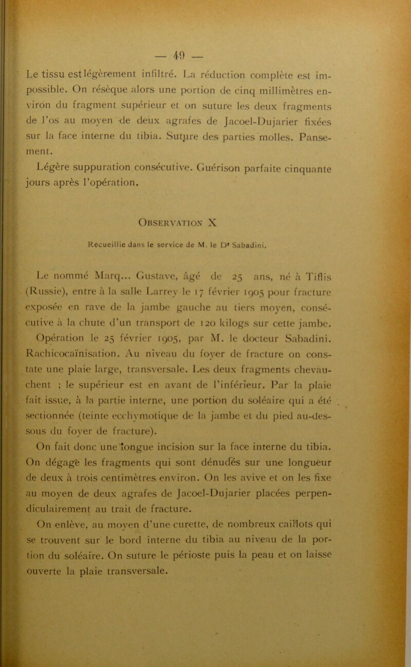 Le tissu est légèrement infiltré. La réduction complète est im- possible. On réséqué alors une jxirtion de cinq millimètres en- viron du fragment supérieur et on suture les deux fragments de l’os au moyen de deux agrafes de Jacoel-L)ujarier fixées sur la face interne du tibia. Suture des parties molles. Panse- ment. Légère suppuration consécutive. Guérison parfaite cinquante jours après l’opération. Observation X Recueillie dans le service de M. le Ü' Sabadini. I.e nommé Marq... (Listave, âgé de 25 ans, né à Tiflis (Russie), entre à la salle Larrey le 17 février 1905 pour fracture exposée en rave de la jambe gauche au tiers moyen, consé- cutive à la chute d’un transport de 120 kilogs sur cette jambe. Opération le 25 février 1905, par AF. le doc'teur Sabadini. Rachicocaïnisation. Au niveau du foyer de fracture on cons- ; tate une plaie large, trtinsversale. Les deux fragments chevau- client ; le supérieur est en tivant de l’inférieur. Par la plaie [ fait issue, à l’a partie interne, une portion du soléaire qui a été ^ sectionnée (teinte ecchymotique de la jambe et du pied au-des- sous du foyer de fracture). [ On fait donc une longue incision sur la face interne du tibia. I (')n dégage les fragments qui sont dénudés sur une longueur y de deux à trois centimètres environ. On les avive et on les fixe [ au moyen de deux agrafes de Jacoel-Dujarier placées perpen- I diculairement au trait de fracture. t On enlève, au moven d’une curette, de nombreux caillots qui I se trouvent sur le bord interne du tibia au niveau de la por- f tion du soléaire. On suture le périoste puis la peau et on laisse I ouverte la plaie transversale.