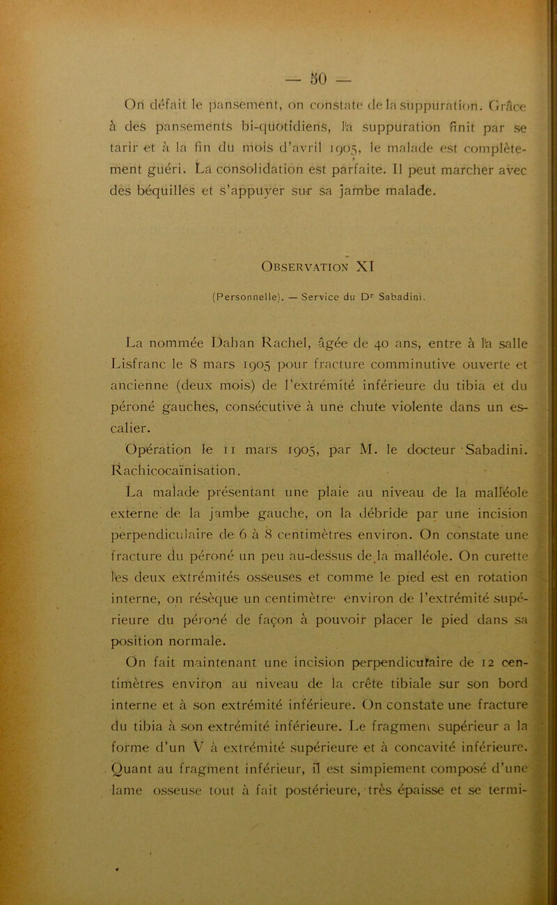 rl — 50 — Ori défait le pansement, on constate de la suppuration. Clrace à des pansements bi-quotidiens, l'a suppuration finit par se tarir et à la fin du mois d’avril 1905, le malade est complète- ment guéri. La consolidation est parfaite. Il j>eut marcher avec des béquilles et s’appuyer sur sa jambe malade. Observation XI (Personnelle). — Service du D'' Sabadini. La nommée Dahan Rachel, âgée de 40 ans, entre à l'a salle Lisfranc le 8 mars 1905 pour fracture comminutive ouverte et ancienne (deux mois) de l’extrémité inférieure du tibia et du péroné gauches, consécutive à une chute violente dans un es- calier. Opération le ii mars 1905, par M. le docteur'Sabadini. Rachicocaïnisation. La malade présentant une plaie au niveau de la malléole externe de la jambe gauche, on la débride par une incision perpendiculaire de 6 à 8 centimètres environ. On constate une fracture clu péroné un peu au-dessus de,la malléole. On curette lés deux extrémités osseuses et comme le pied est en rotation interne, on résèque un centimètre- environ de l’extrémité supé- rieure du péroné de façon à pouvoir placer le pied dans sa position normale. On fait maintenant une incision perpendicuFaire de 12 cen- timètres environ au niveau de la crête tibiale sur son bord interne et à son extrémité inférieure. On constate une fracture du tibia à sou extrémité inférieure. Le fragmem supérieur a la forme d’un V à extrémité supérieure et à concavité inférieure. Quant au fragment inférieur, il est simplement composé d’une| lame osseuse tout à fait postérieure, très épaisse et se termi-