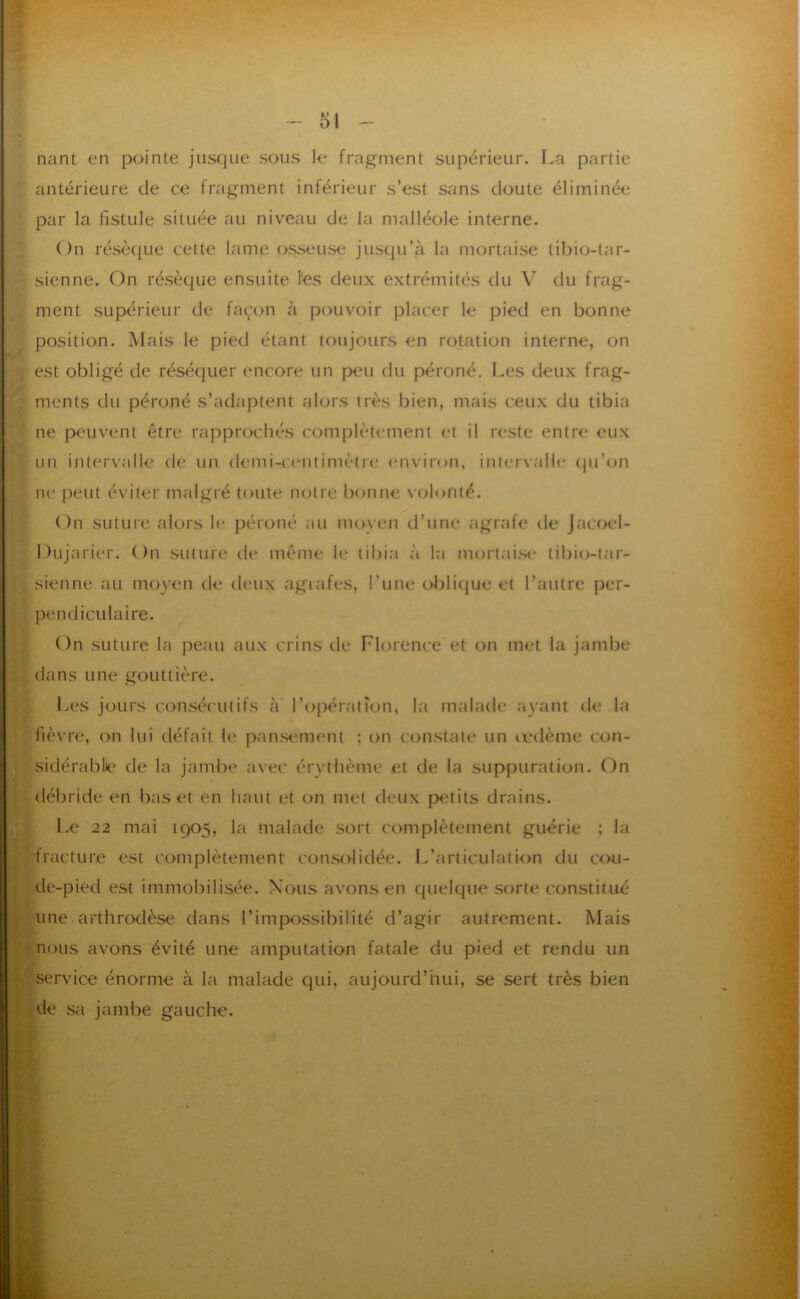 nant en pointe jusque sous le fragment supérieur. La partie antérieure de ce fragment inférieur s’est sans doute éliminée par la fistule située au niveau de la malléole interne. On résèque celte lame osseuse jusqu’à la mortaise tibio-tar- sienne. On résèque ensuite l'es deux extrémités du V du frag- ment supérieur de façon à pouvoir placer le pied en bonne position. Mais 1e pied étant toujours en rotation interne, on est obligé de réséquer encore un [>eu du péroné, l.es deux frag- ments du péroné s’adaptent alors très bien, mais ceux du tibia ne peuvent être rapprochés complètement et il reste entre eux un intervalle de un demi-centimètre environ, intervall<‘ (ju’(jn ne peut éviter malgré toute m)tre bonne volonté. On suture alors le péroné au moyen d’une agrafe de Jacoel- Y- Dujarier. ( )n suture de même le tibia à Iti mortai.se tibio-tar- sienne au moyen de deux agiafes, l’une ol^lique et l’autre per- pendiculaire. On suture la peau aux crins de Florence et on met la jambe dans une gouttière. Les jours con.séculifs à’ l’opération, la malade ayant de la fièvre, on lui tléfait le pan.sement ; on constate un a'dème con- sidérablie de la jambe avec érythème et de la suppuration. On I débride en bas et en haut et on met deux petits drains. l.e 22 mai 1905, la malade sort complètement guérie ; la fracture est complètement con.solidée. L’articulation du cxxi- de-pied est immobilisée. Nous avons en quelque sorte constitué ; une arthrodèse dans l’impossibilité d’agir autrement. Mais nous avons évité une amputation fatale du p>ed et rendu un ; service énorme à la malade qui, aujourd’hui, se sert très bien ) de Sii jambe gauche.