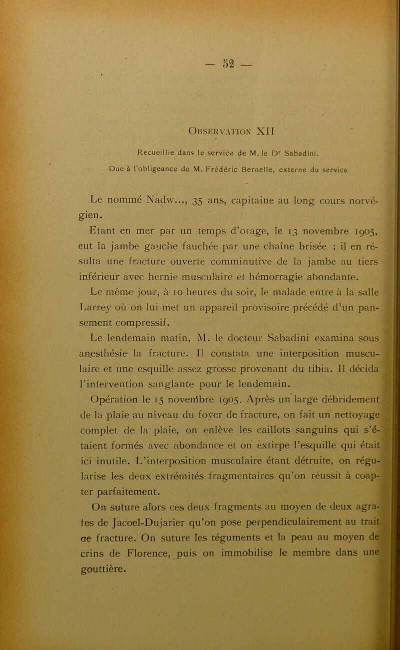 - o2 — OkSERVATIOxV XII Recueillie dans le service de M. le Sabadini. Due à l’obligeance de M. Frédéric Bernelle, externe du service Le nommé Nadw..., 35 ans, capitaine au long cours norvé- gien. Etant en mer par un temps d’orage, le 13 novembre 1905, eut la jambe gauche fauchée par une chaîne brisée ; il en ré- sulta une fracture ouverte comminutive de la jambe au tiers inférieur avec hernie musculaire et hémorragie abondante. Le même jour, à 10 heures du soir, le malade entre à la salle Larrey où on lui met un appareil provisoire précédé d’un pan- sement compressif. Le lendemain matin, M. le docteur Sabadini examina sous aiyesthésie la fracture. Il constata une interposition muscu- laire et une esquille assez grosse provenant du tibia. Il décida l’intervention sanglante pour le lendemain. Opération le 15 noverrtbre 1905, Après un large débridement. de la plaie au niveau du foyer de fracture, on fait un nettoyage complet de la plaie, on enlève les caillots sanguins qui s’é- taient formés avec abondance et on extirpe l’esquille qui était ici inutile. L’interposition musculaire étant détruite, on régu- larise les deux extrémités fragmentaires qu’on réussit à coap- ter parfaitement. On suture alors ces deux fragments au moyen de deux agra- fes de Jacoel-Dujarier qu’on pose perpendiculairement au trait ae fracture. On suture les téguments et la peau au moyen dé crins de Florence, puis on immobilise le membre dans une gouttière.
