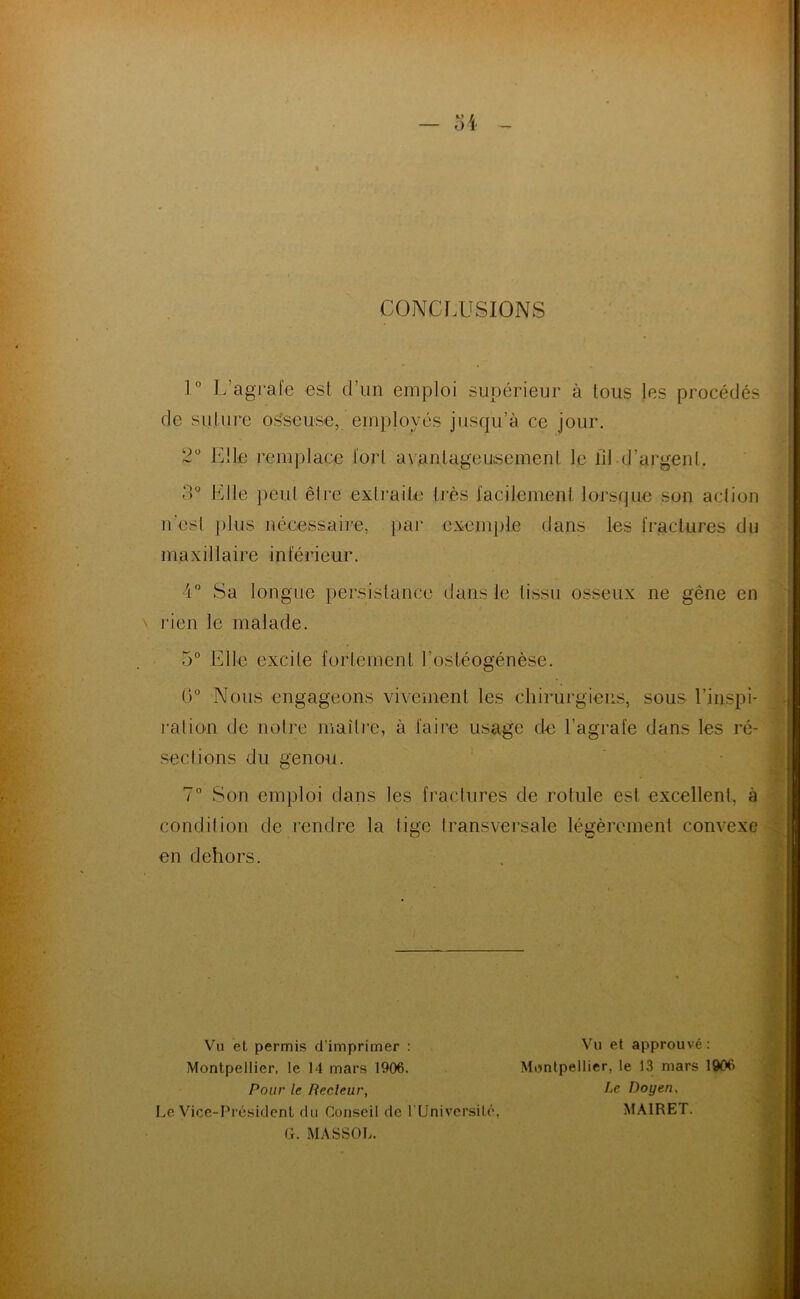 CONCLUSIONS 1° L’agrale esl d’un emploi supérieur à tous les procédés de sulure os^seuse, employés jusqu’à ce jour. 2“ Elle remplace tort avanlageuisemenl le lll d’argent. 3° Elle peut être extrailo très l'acilemenl )oj-s(jue son aciion n'esl j)lus nécessaii’e, par exemj)le dans les [raclures du maxillaire intérieur. 4” Sa longue persislance dans le tissu osseux ne gène en \ j'ien le malade. 5° Elle excite forlerneni l’osléogénèse. (E Nous engageons vivement les chirurgiens, sous l’inspi- ralio'U de noire maître, à faire usage de l’agrafe dans les ré- sections du genou. 7° Son emploi dans les fractures de rotule est excellent, à condition de rendre la lige transvei’sale légèrement convexe en dehors. Vu et permis d’imprimer : Montpellier, le 14 mars 1906. Pour le Recleur, Le Vice-Président du Conseil de l Univcrsité, G. MASSOIi. Vu et approuvé: Montpellier, le 13 mars 1906 Le Doyen, MAIRET.