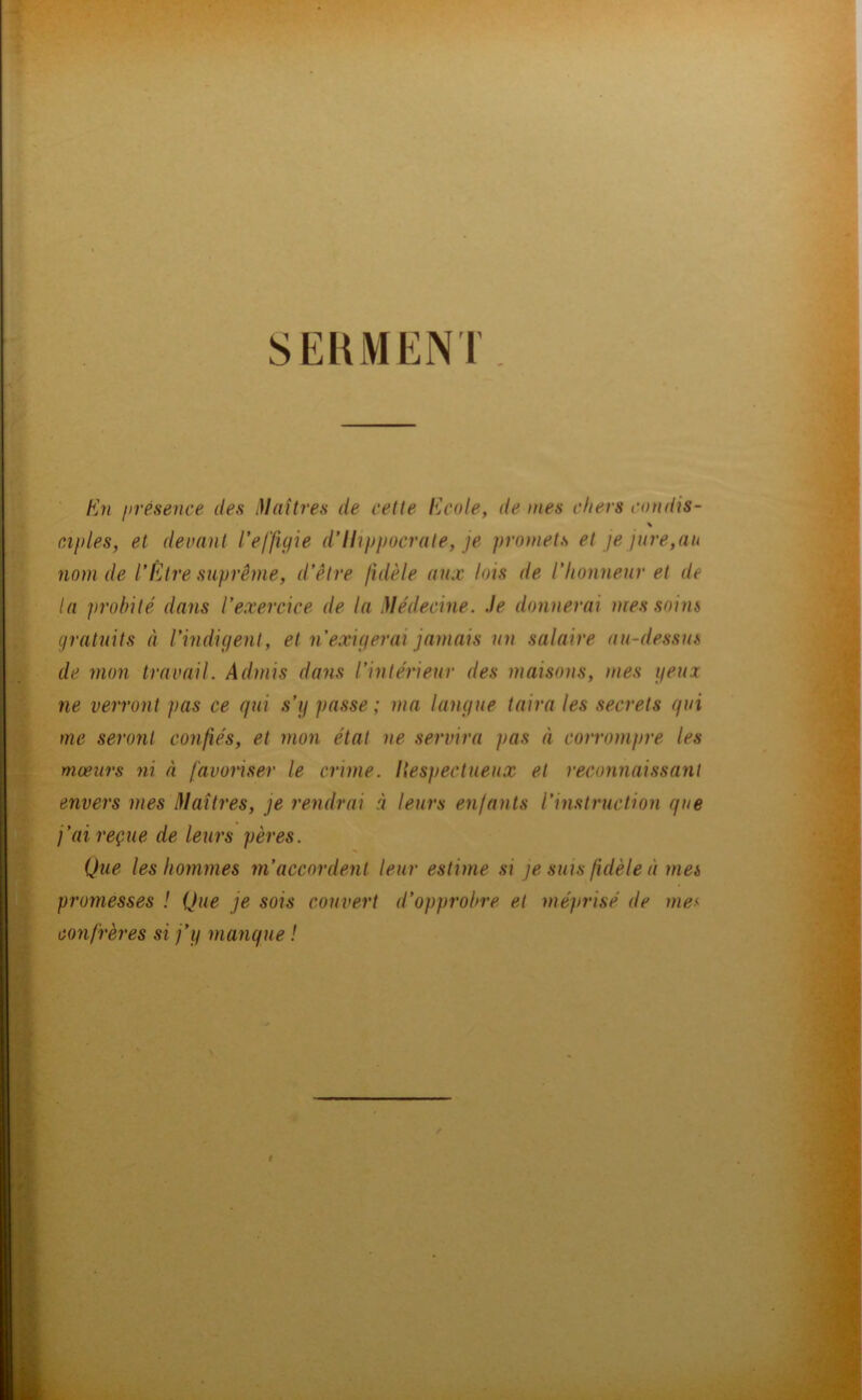 SERMENT En présence des i)laîtres de cette Ecole, de mes chers condis- \ aptes, et deuant l’effigie d’Hippocrate, je promets et je jure,au nom de l’Être suprême, d’être fidèle aux lois de l’honneur et de la probité dans l’exercice de la }Iédecine. Je donnerai mes soins gratuits à l’indigent, et n’exigerai jamais un salaire au-dessus de mon travail. Admis dans l’intérieur des maisons, mes geux ne verront pas ce qui s’g passe ; ma langue taira les secrets qui me seront confiés, et mon état ne servira pas à corrompre les mœurs ni à favonser le crime. Hespectueux et reconnaissant envers mes êlaîtres, je rendrai à leurs enfants l’instruction que j’ai reçue de leurs pères. Que les hommes m’accordent leur estime si je sms fidèle à mes promesses ! Que je sois couvert d’opprobre et méprisé de me-^ confrères si j’g manque !