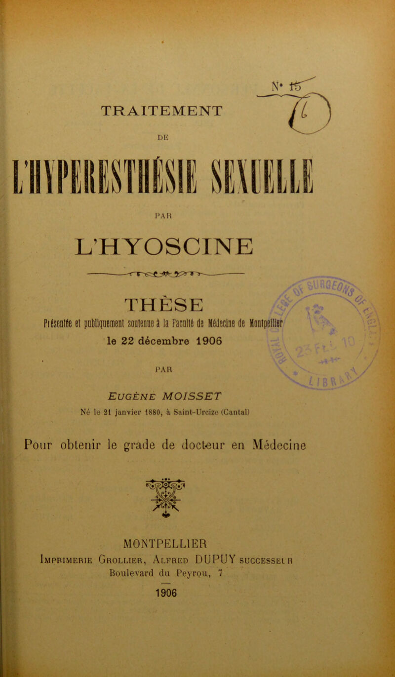 DK PA K L'HYOSCINE PiÉsentfie el publiquement soutenue à la Faculté de Médecine de Montpellier le 22 décembre 1906 PAR Eugène MOISSET Né le 21 janvier 1880, à Saint-Urcize (Cantal) Pour obtenir le grade de docteur en Médecine THÈSE MONTPELLIER Imprimerie Grollier, Alfred DU PU Y successel r Boulevard du Peyrou, 7 V ' 1906