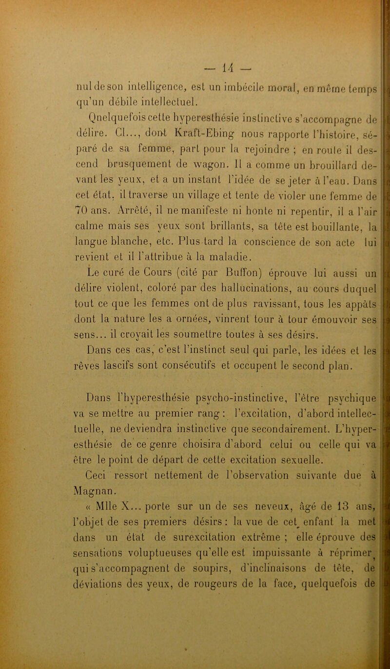 — l/l - nul de son intelligence, est un imbécile moral, en meme temps qu’un débile intellectuel. Quelquefois cette hyperesthésie instinctive s’accompagne de délire. Cl..., dont Kraft-Lbing nous rapporte l’histoire, sé- paré de sa femme, part pour la rejoindre ; en roule il des- cend brusquement de wagon. Il a comme un brouillard de- vant les yeux, et a un instant l’idée de se jeter à l'eau. Dans cet état, il traverse un village et tente de violer une femme de 70 ans. Arrêté, il ne manifeste ni honte ni repentir, il a l'air calme mais ses yeux sont brillants, sa tête est bouillante, la langue blanche, etc. Plus tard la conscience de son acte lui revient et il l’attribue à la maladie. Le curé de Cours (cité par Buffon) éprouve lui aussi un délire violent, coloré par des hallucinations, au cours duquel tout ce que les femmes ont de plus ravissant, tous les appâts dont la nature les a ornées, vinrent tour à tour émouvoir ses sens... il croyait les soumettre toutes à ses désirs. Dans ces cas, c’est l’instinct seul qui parle, les idées et les rêves lascifs sont consécutifs et occupent le second plan. Dans l’hyperesthésie psycho-instinctive, l’être psychique va se mettre au premier rang: l’excitation, d’abord intellec- tuelle, ne deviendra instinctive que secondairement. L’hvper- esthésie de ce genre choisira d’abord celui ou celle qui va être le point de départ de cette excitation sexuelle. Ceci ressort nettement de l’observation suivante due à Magnan. « Mlle X... porte sur un de ses neveux, âgé de 13 ans, l’objet de ses pTemiers désirs: la vue de cet enfant la met dans un état de surexcitation extrême ; elle éprouve des sensations voluptueuses qu'elle est impuissante à réprimer qui s’accompagnent de soupirs, d'inclinaisons de tête, de déviations des yeux, de rougeurs de la face, quelquefois de