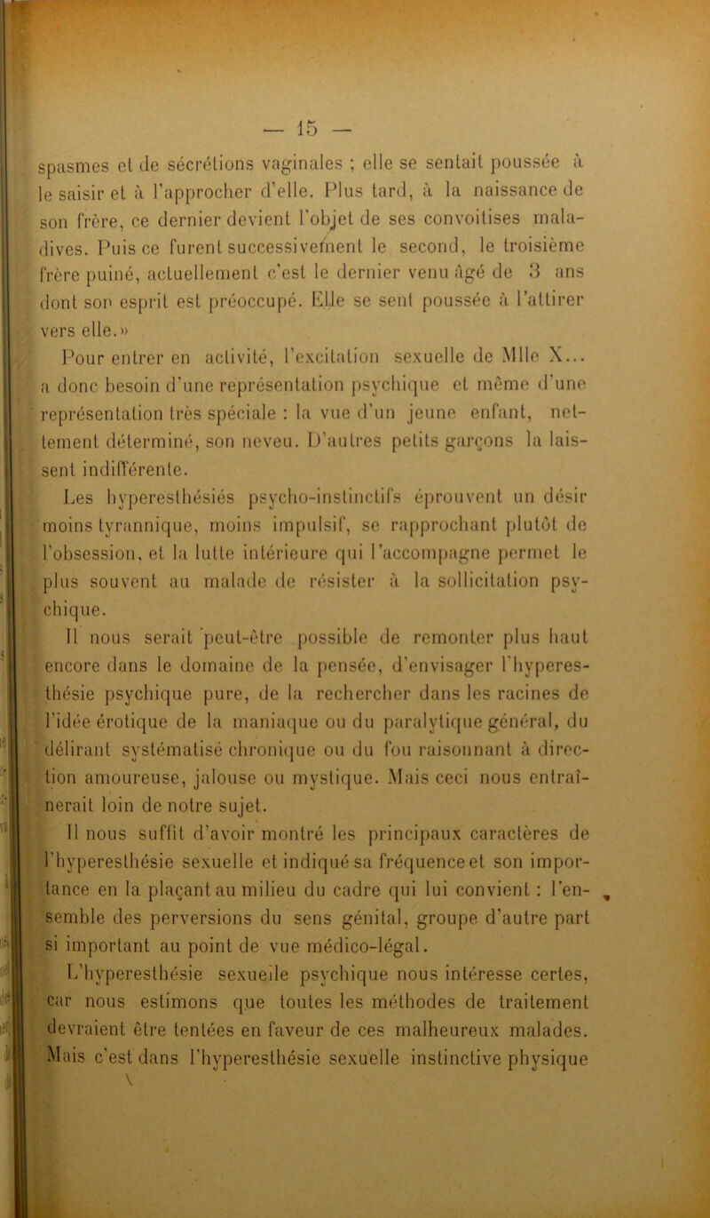 spasmes ei de sécrétions vaginales ; elle se sentait poussée à le saisir et à l’approcher d’elle. Plus tard, à la naissance de son frère, ce dernier devient l'objet de ses convoitises mala- dives. Puis ce furent successivement le second, le troisième frère puiné, actuellement c’est le dernier venu âgé de 3 ans dont son esprit est préoccupé. Elle se sent poussée à l’attirer vers elle.» Pour entrer en activité, l’excitation sexuelle de Mlle X... a donc besoin d’une représentation psychique et môme d’une représentation très spéciale : la vue d’un jeune enfant, net- tement déterminé, son neveu. D’autres petits garçons la lais- sent indifférente. Les hyperesthésiés psycho-instinctifs éprouvent un désir moins tyrannique, moins impulsif, se rapprochant plutôt de l’obsession, et la lutte intérieure qui l’accompagne permet le plus souvent au malade de résister à la sollicitation psy- chique. 11 nous serait peut-être possible de remonter plus haut encore dans le domaine de la pensée, d’envisager l’hyperes- thésie psychique pure, de la rechercher dans les racines de l’idée érotique de la maniaque ou du paralytique général, du délirant systématisé chronique ou du fou raisonnant à direc- tion amoureuse, jalouse ou mystique. Mais ceci nous entraî- nerait loin de notre sujet. Il nous suffit d’avoir montré les principaux caractères de l’hyperesthésie sexuelle et indiqué sa fréquenceet son impor- tance en la plaçant au milieu du cadre qui lui convient : l’en- semble des perversions du sens génital, groupe d’autre part si important au point de vue médico-légal. L’hyperesthésie sexuelle psychique nous intéresse certes, car nous estimons que toutes les méthodes de traitement devraient être tentées en faveur de ces malheureux malades. Mais c’est dans l’hyperesthésie sexuelle instinctive physique V . •