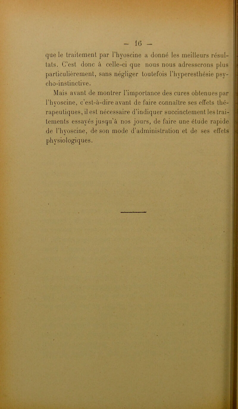-lG- que le traitement par l’hyoscine a donné les meilleurs résul- tats. C’est donc à celle-ci que nous nous adresserons plus particulièrement, sans négliger toutefois l’hyperesthésie psy- cho-instinctive. Mais avant de montrer l’importance des cures obtenues par l’hyoscine, c’est-à-dire avant de faire connaître ses effets thé- rapeutiques, il est nécessaire d’indiquer succinctement les trai- tements essayés jusqu’à nos jours, de faire une étude rapide de l’hyoscine, de son mode d’administration et de ses effets physiologiques. i H