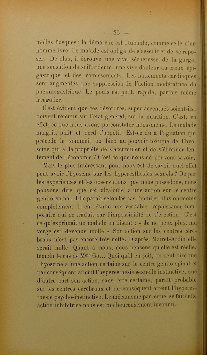 molles, flasques ; la démarche esl titubante, comme celle d'un homme ivre. Le malade est obligé de s’asseoir et de se repo- ser. De plus, il éprouve une vive sécheresse de la gorge, une sensation de soif ardente, une vive douleur au creux épi- gastrique et des vomissements. Les battements cardiaques sont augmentés par suppression de l'action modératrice du pneumogastrique. Le pouls est petit, rapide, parfois même irrégulier. Il est évident que ces désordres, si peu accentués soient-ils, doivent retentir sur l’état général, sur la nutrition. C’est, en effet, ce que nous avons pu constater nous-même. Le malade maigrit, pâlit et perd l’appétit. Est-ce dû à l’agitation qui précède le sommeil ou bien au pouvoir toxique de l’hyo- scine qui a la propriété de s’accumuler et de s’éliminer len- tement de l’économie ? C’est ce que nous ne pouvons savoir. Mais le plus intéressant pour nous est de savoir quel effet peut avoir l’hyoscine sur les hyperesthésiés sexuels? De par les expériences et les observations que nous possédons, nous pouvons dire que cet alcaloïde a une action sur le centre génito-spinal. Elle paraît selon les cas l’inhiber plus ou moins complètement. Il en résulte une véritable impuissance tem- poraire qui se traduit par l’impossibilité de l’érection. C’est ce qu’exprimait un malade en disant : « Je ne peux plus, ma verge est devenue molle.» Son action sur les centres céré- braux n’est pas encore très nette. D’après Mairet-Ardin elle serait nulle. Quant à nous, nous pensons qu’elle est réelle, témoin le cas de Mme Go... Quoi qu’il en soit, on peut dire que l’hyoscine a une action certaine sur le centre génito-spinal et par conséquent atteint l’hyperesthésie sexuelle instinctive; que d’autre part son action, sans être certaine, paraît probable sur les centres cérébraux et par conséquent atteint 1 hyperes- thésie psycho-instinctive. Le mécanisme par lequel se fait celle action inhibitrice nous est malheureusement inconnu.