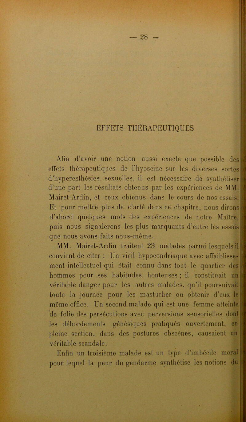 EFFETS THÉRAPEUTIQUES Afin d’avoir une notion aussi exacte que possible des J effets thérapeutiques de l’hyoscine sur les diverses sortes! d’hyperesthésies sexuelles, il est nécessaire de synthétiser! d’une part les résultats obtenus par les expériences de MM. ; Mairet-Ardin, et ceux obtenus dans le cours de nos essais. | Et pour mettre plus de clarté dans ce chapitre, nous dirons'] d’abord quelques mots des expériences de notre Maître, puis nous signalerons les plus marquants d’entre lés essais que nous avons faits nous-même. MM. Mairet-Ardin traitent 23 malades parmi lesquels il convient de citer : Un vieil hypocondriaque avec affaiblisse- ment intellectuel qui était connu dans tout le quartier des hommes pour ses habitudes honteuses ; il constituait un véritable danger pour les autres malades, qu’il poursuivait | toute la journée pour les masturber ou obtenir d’eux le; même office. Un second malade qui est une femme atteinte; de folie des persécutions avec perversions sensorielles dont les débordements génésiques pratiqués ouvertement, en pleine section, dans des postures obscènes, causaient un véritable scandale. Enfin un troisième malade est un type d’imbécile moral jj pour lequel la peur du gendarme synthétise les notions du