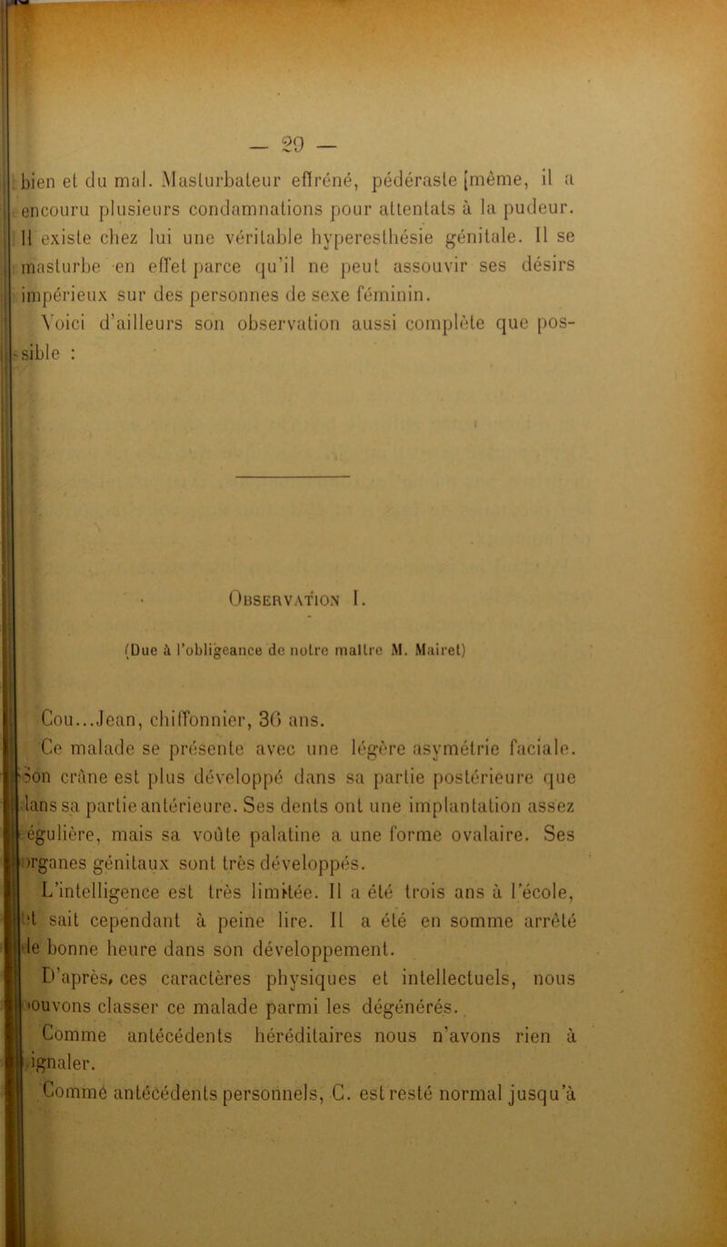bien el du mal. Masturbateur effréné, pédéraste [même, il a encouru plusieurs condamnations pour attentats à la pudeur. 11 existe chez lui une véritable hyperesthésie génitale. 11 se masturbe en effet parce qu’il ne peut assouvir ses désirs impérieux sur des personnes de sexe féminin. Voici d’ailleurs son observation aussi complète que pos- sible : I Observation I. (Due à l’obligeance de notre maître M. Mairet) Cou...Jean, chiffonnier, 36 ans. Ce malade se présente avec une légère asymétrie faciale. Son crâne est plus développé dans sa partie postérieure que lanssa partie antérieure. Ses dents ont une implantation assez égulière, mais sa voûte palatine a une forme ovalaire. Ses )rganes génitaux sont très développés. L’intelligence est très limitée. Il a été trois ans à lecole, ît sait cependant à peine lire. Il a été en somme arrêté le bonne heure dans son développement. D’après, ces caractères physiques et intellectuels, nous «cuvons classer ce malade parmi les dégénérés. Comme antécédents héréditaires nous n'avons rien à , ignaler. Comme antécédents personnels, C. est resté normal jusqu’à