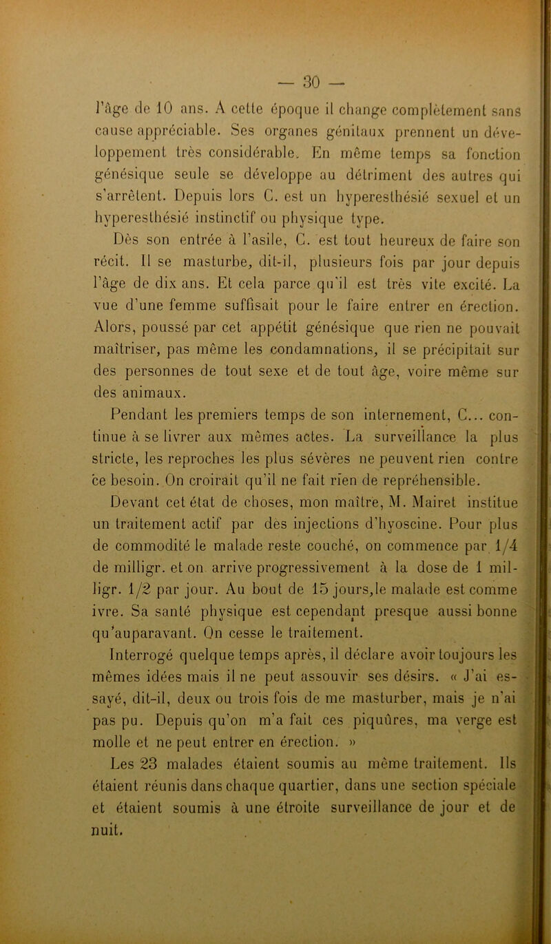 l’âge de 10 ans. A celte époque il change complètement sans cause appréciable. Ses organes génitaux prennent un déve- loppement très considérable. En même temps sa fonction génésique seule se développe au détriment des autres qui s’arrêtent. Depuis lors C. est un hyperesthésié sexuel et un hyperesthésié instinctif ou physique type. Dès son entrée à l’asile, G. est tout heureux de faire son récit. Il se masturbe, dit-il, plusieurs fois par jour depuis l’âge de dix ans. Et cela parce qu'il est très vite excité. La vue d’une femme suffisait pour le faire entrer en érection. Alors, poussé par cet appétit génésique que rien ne pouvait maîtriser, pas même les condamnations, il se précipitait sur des personnes de tout sexe et de tout âge, voire même sur des animaux. Pendant les premiers temps de son internement, C... con- tinue à se livrer aux mêmes actes. La surveillance la plus stricte, les reproches les plus sévères ne peuvent rien contre ce besoin. On croirait qu’il ne fait rien de repréhensible. Devant cet état de choses, mon maître, M. Mairet institue un traitement actif par des injections d’hyoscine. Pour plus de commodité le malade reste couché, on commence par 1/4 de milligr. et on arrive progressivement à la dose de 1 mil- ligr. 1/2 par jour. Au bout de 15 jours,le malade est comme ivre. Sa santé physique est cependant presque aussi bonne qu'auparavant. On cesse le traitement. Interrogé quelque temps après, il déclare avoir toujours les mêmes idées mais il ne peut assouvir ses désirs. « J'ai es- sayé, dit-il, deux ou trois fois de me masturber, mais je n'ai pas pu. Depuis qu’on m’a fait ces piquûres, ma verge est molle et ne peut entrer en érection. » Les 23 malades étaient soumis au même traitement. Ils étaient réunis dans chaque quartier, dans une section spéciale et étaient soumis à une étroite surveillance de jour et de nuit.