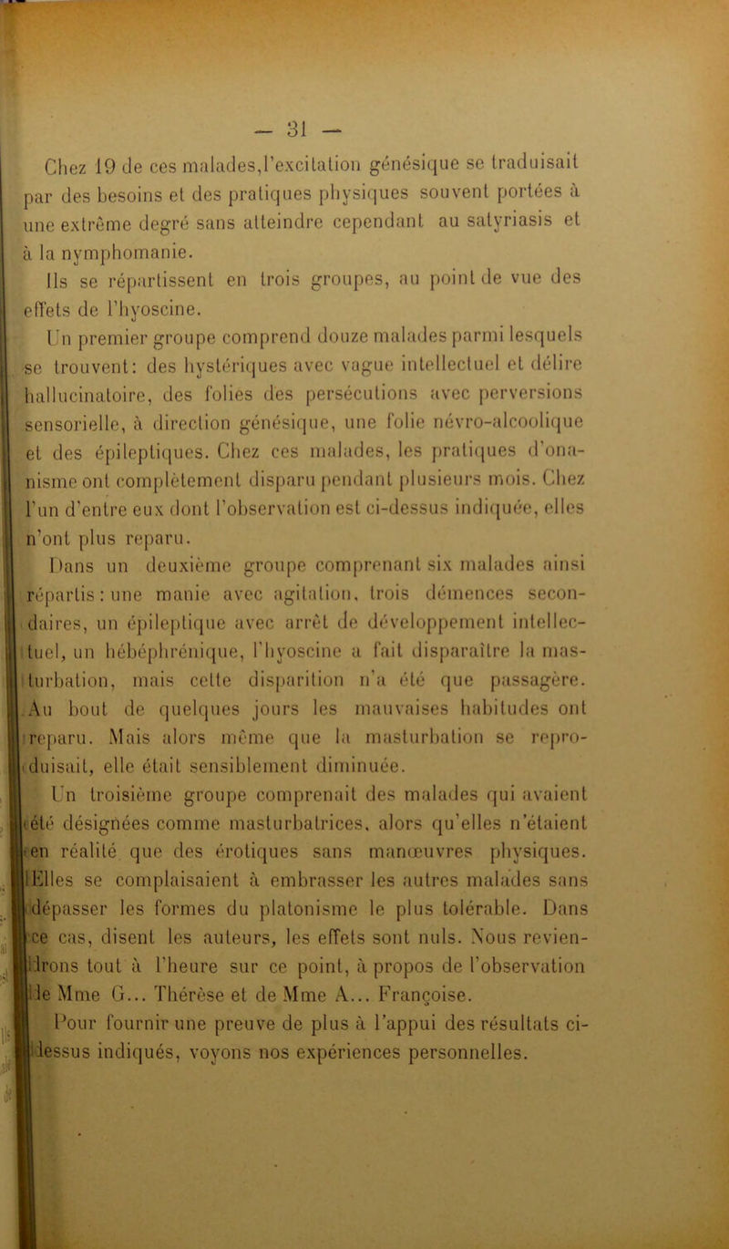 Chez 19 de ces malades,l’excitation génésique se traduisait par des besoins et des pratiques physiques souvent portées à une extrême degré sans atteindre cependant au satyriasis et à la nymphomanie. Ils se répartissent en trois groupes, au point de vue des effets de Fhyoscine. Un premier groupe comprend douze malades parmi lesquels se trouvent: des hystériques avec vague intellectuel et délire hallucinatoire, des folies des persécutions avec perversions sensorielle, à direction génésique, une folie névro-alcoolique et des épileptiques. Chez ces malades, les pratiques d'ona- nisme ont complètement disparu pendant plusieurs mois. Chez U un d'entre eux dont l’observation est ci-dessus indiquée, elles n'ont plus reparu. Dans un deuxième groupe comprenant six malades ainsi répartis : une manie avec agitation, trois démences secon- daires, un épileptique avec arrêt de développement intellec- tuel, un hébéphrénique, l’hyoscine a fait disparaître la mas- turbation, mais cette disparition n’a été que passagère. .Au bout de quelques jours les mauvaises habitudes ont reparu. Mais alors même que la masturbation se repro- duisait, elle était sensiblement diminuée. Un troisième groupe comprenait des malades qui avaient tété désignées comme masturbatrices. alors qu’elles n étaient • en réalité que des érotiques sans manœuvres physiques. IElles se complaisaient à embrasser les autres malades sans dépasser les formes du platonisme le plus tolérable. Dans ce cas, disent les auteurs, les effets sont nuis. Nous revien- Irons tout à l'heure sur ce point, à propos de l’observation ie Mme G... Thérèse et de Mme A... Françoise. Pour fournir une preuve de plus à l'appui des résultats ci- iessus indiqués, voyons nos expériences personnelles.