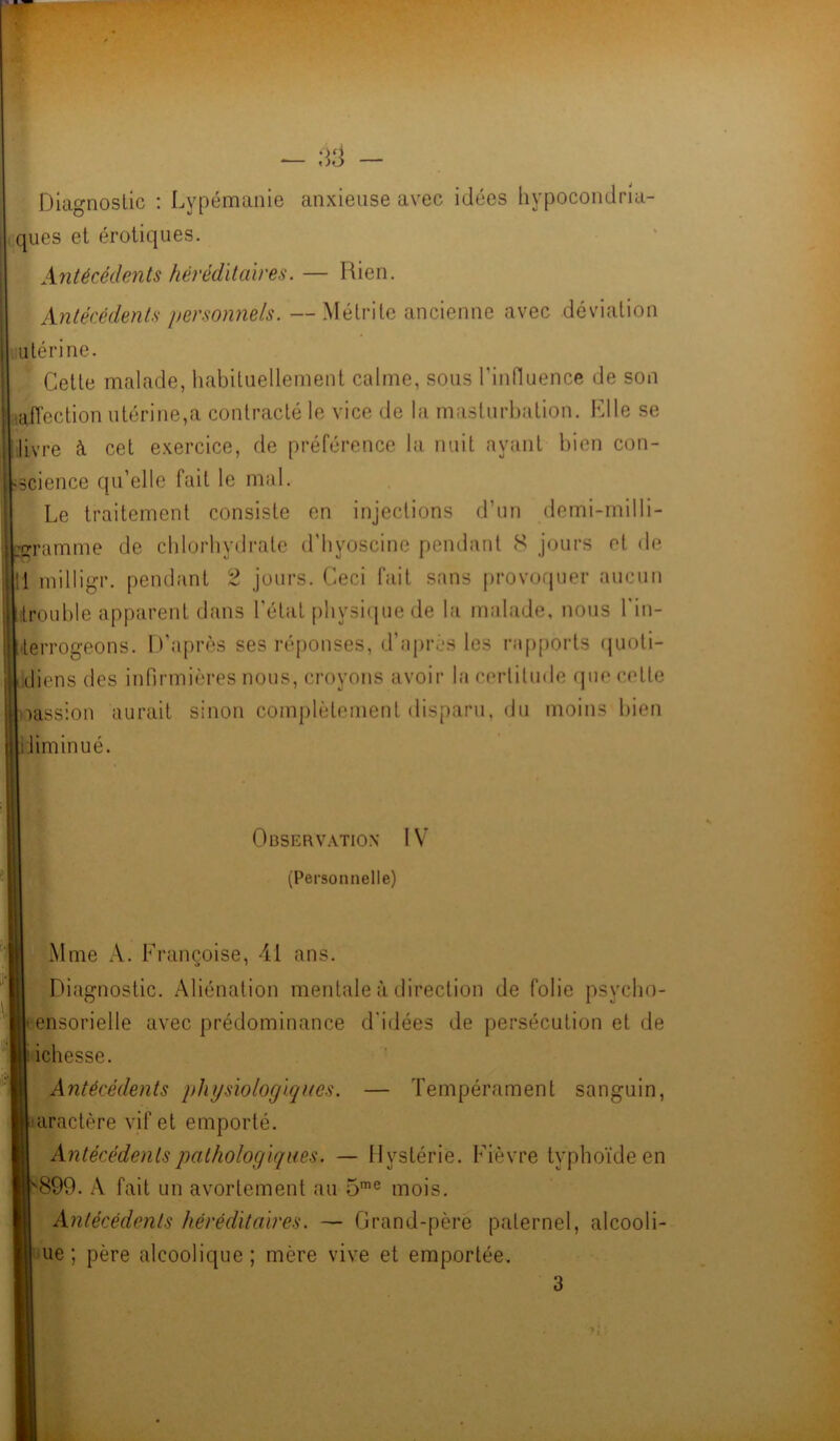Diagnostic : Lypémanie anxieuse avec idées hypocondria- ques et érotiques. Antécédents héréditaires. — Rien. Antécédents personnels. —Mélrite ancienne avec déviation utérine. Cette malade, habituellement calme, sous l'influence de son livre à cet exercice, de préférence la nuit ayant bien con- ïience qu’elle fait le mal. Le traitement consiste en injections d’un demi-milli- ramme de chlorhydrate d’hvoscine pendant S jours et de milligr. pendant 2 jours. Ceci fait sans provoquer aucun ’ouble apparent dans l’état physique de la malade, nous l'in- terrogeons. D’après ses réponses, d’après les rapports quoti- diens des infirmières nous, croyons avoir la certitude que cette ipassion aurait sinon complètement disparu, du moins bien diminué. Antécédents physiologiques. — Tempérament sanguin, aractère vif et emporté. Antécédents pathologiques. — Hystérie. Fièvre typhoïde en 899. A fait un avortement au 5me mois. Antécédents héréditaires. — Grand-père paternel, alcooli- ue ; père alcoolique ; mère vive et emportée. Observation IV (Personnelle) xMme A. Françoise, 41 ans. O • Diagnostic. Aliénation mentale à direction de folie psycho- • ensorielle avec prédominance d'idées de persécution et de